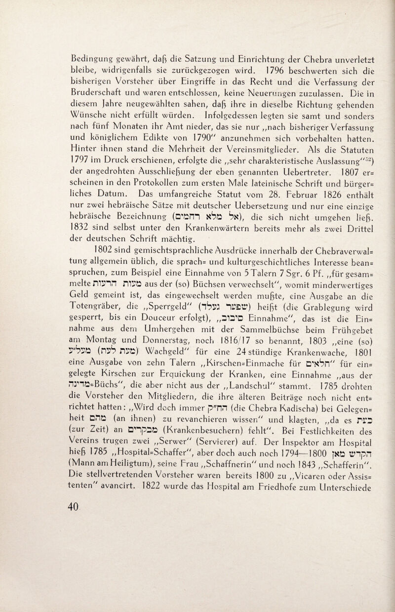 Bedingung gewährt, daß die Satzung und Einrichtung der Chebra unverletzt bleibe, widrigenfalls sie zurückgezogen wird. 1796 beschwerten si ch die bisherigen Vorsteher über Eingriffe in das Recht und die Verfassung der Bruderschaft und waren entschlossen, keine Neuerungen zuzulassen. Die in diesem Jahre neugewählten sahen, daß ihre in dieselbe Richtung gehenden Wünsche nicht ertüllt würden. Infolgedessen legten sie samt und sonders nach fünf Monaten ihr Amt nieder, das sie nur ,,nach bisheriger Verfassung und königlichem Edikte von 1790 anzunehmen sich Vorbehalten hatten. Elinter ihnen stand die Mehrheit der Vereinsmitglieder. Als die Statuten 1797 im Druck erschienen, erfolgte die ,,sehr charakteristische Auslassung52) der angedrohten Ausschließung der eben genannten Uebertreter. 1807 er= scheinen in den Protokollen zum ersten Male lateinische Schrift und bürger= liches Datum. Das umfangreiche Statut vom 28. Februar 1826 enthält nur zwei hebräische Sätze mit deutscher Uebersetzung und nur eine einzige hebräische Bezeichnung (□''DH*) StfSE Sn), die sich nicht umgehen ließ. 1832 sind selbst unter den Krankenwärtern bereits mehr als zwei Drittel der deutschen Schrift mächtig. 1802 sind gemischtsprachliche Ausdrücke innerhalb der ChebraverwaD tung allgemein üblich, die sprach= und kulturgeschichtliches Interesse bean= Sprüchen, zum Beispiel eine Einnahme von 3 Talern 7 Sgr. 6 Pf. ,,fürgesam= melte aus der (so) Büchsen verwechselt, womit minderwertiges Geld gemeint ist, das eingewechselt werden mußte, eine Ausgabe an die Totengräber, die „Sperrgeld (ibw nr£tr) heißt (die Grablegung wird gesperrt, bis ein Douceur erfolgt), „D*D'D Einnahme, das ist die Ein= nähme aus dem Umhergehen mit der Sammelbüchse beim Erühgebet am Montag und Donnerstag, noch 1816/17 so benannt, 1803 „eine (so) (P^ n^t) Wachgeld für eine 24 stündige Krankenwache, 1801 eine Ausgabe von zehn Talern „Kirschen=Einmache für D^Sn für ein= gelegte Kirschen zur Erquickung der Kranken, eine Einnahme „aus der nnö=Büchs, die aber nicht aus der „Landschul stammt. 1785 drohten die Vorsteher den Mitgliedern, die ihre älteren Beiträge noch nicht ent= richtet hatten: „Wird doch immer p nn (die Chebra Kadischa) bei Gelegen^ heit DDE (an ihnen) zu revanchieren wissen und klagten, „da es Tl'D (zur Zeit) an (Krankenbesuchern) fehlt. Bei Festlichkeiten des Vereins trugen zwei „Serwer (Servierer) auf. Der Inspektor am Hospital hieß 1785 „Hospital-Schaffer, aber doch auch noch 1794—1800 jKft ttHpH (Mann am Heiligtum), seine Frau „Schaffnerin und noch 1843 „Schafferin. Die stellvertretenden Vorsteher waren bereits 1800 zu „Vicaren oder Assis= tenten avancirt. 1822 wurde das Hospital am Friedhofe zum Unterschiede