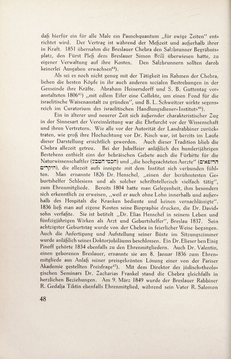 daß hierfür ein für alle Male ein Pauschquantum „für ewige Zeiten ent» richtet wird. Der Vertrag ist während der Meßzeit und außerhalb ihrer in Kraft. 1851 übernahm die Breslauer Chebra den Salzbrunner Begräbnis» platz, den Fürst Pleß dem Breslauer Simon Brill überwiesen hatte, zu eigener Verwaltung auf ihre Kosten. Den Salzbrunnern sollten darob keinerlei Ausgaben erwachsen64). Als sei es noch nicht genug mit der Tätigkeit im Rahmen der Chebra, lieh en die besten Köpfe in ihr auch anderen sozialen Bestrebungen in der Gemeinde ihre Kräfte. Abraham Heinersdorff und S. B. Guttentag ver¬ anstalteten 18066°) ,,mit edlem Eifer eine Collekte, um einen Fond für die israelitische Waisenanstalt zu gründen, und B. L. Schweitzer wirkte segens» reich im Curatorium des israelitischen Handlungsdiener» Instituts66). Ein in älterer und neuerer Zeit sich äußernder charakteristischer Zug in der Sinnesart der Vereinsleitung war die Ehrfurcht vor der Wissenschaft und ihren Vertretern. Wie alle vor der Autorität der Landrabbiner zurück» traten, wie groß ihre Hochachtung vor Dr. Kisch war, ist bereits im Laufe dieser Darstellung ersichtlich geworden. Auch dieser Tradition blieb die Chebra allezeit getreu. Bei der Jubelfeier anläßlich des hundertjährigen Bestehens enthielt eins der hebräischen Gebete auch die Fürbitte für die Naturwissenschaftler (SDtDPI ‘Mn) und „die hochgeachteten Aerzte (ü\S2nn nnpvi), die allezeit aufs innigste mit dem Institut sich verbunden fühl» ten. Man ernannte 1826 Dr. Henschel, „einen der berühmtesten Ge» burtshelfer Schlesiens und als solcher schriftstellerisch vielfach tätig, zum Ehrenmitgliede. Bereits 1804 hatte man Gelegenheit, ihm besonders sich erkenntlich zu erweisen, „weil er auch ohne Lohn innerhalb und außer» halb des Hospitals die Kranken bediente und keinen vernachlässigte. 1836 ließ man auf eigene Kosten seine Biographie drucken, die Dr. David» sohn verfaßte. Sie ist betitelt „Dr. Elias Henschel in seinem Leben und fünfzigjährigen Wirken als Arzt und Geburtshelfer, Breslau 1837. Sein achtzigster Geburtstag wurde von der Chebra in feierlicherWeise begangen. Auch die Anfertigung und Aufstellung seiner Büste im Sitzungszimmer wurde anläßlich seines Doktorjubiläums beschlossen. Ein Dr. Elieser ben Eisig Pinoff gehörte 1834 ebenfalls zu den Ehrenmitgliedern. Auch Dr. Valentin, einen geborenen Breslauer, ernannte sie am 8. Januar 1836 zum Ehren» mitgliede aus Anlaß seiner preisgekrönten Lösung einer von der Pariser Akademie gestellten Preisfrage67). Mit dem Direktor des jüdisch=theolo= gischen Seminars Dr. Zacharias Frankel stand die Chebra gleichfalls in herzlichen Beziehungen. Am 9. März 1849 wurde der Breslauer Rabbiner R. Gedalja Tiktin ebenfalls Ehrenmitglied, während sein Vater R. Salomon