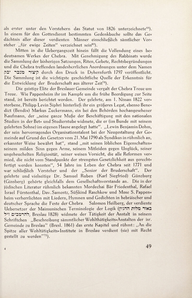 als erster unter den Vorstehern das Statut von 1826 Unterzeichnete68). In einem für den Gottesdienst bestimmten Gedenkbuche sollte das Ge* dächtnis aller dieser verdienten Männer einschließlich sämtlicher Vor* steher „für ewige Zeiten verzeichnet sein69). Mitten in die Uebergangszeit hinein fällt die Vollendung eines be* deutsamen Werkes der Chebra. Mit Genehmigung des Rabbinats wurde die Sammlung der bisherigen Satzungen, Riten, Gebete, Rechtsbegründungen und die Chebra treffenden landesherrlichen Anordnungen unter dem Namen pIT OVÖ IllPp durch den Druck in Dyhernfurth 1797 veröffentlicht. Die Sammlung ist die wichtigste geschichtliche Quelle der Erkenntnis für die Entwicklung der Bruderschaft aus älterer Zeit'0). Die geistige Elite der Breslauer Gemeinde vergalt der Chebra Treue um Treue. Wie Pappenheim ihr im Kampfe um die frühe Beerdigung zur Seite stand, ist bereits berichtet worden. Der gelehrte, am 1. Nissan 1822 ver* storbene, Philipp Levin Siphri hinterließ ihr ein größeres Legat, ebenso Bene* dict (Bendix) Markus Zuckermann, ein bei den Behörden hochangesehener Kaufmann, der „seine ganze Muße der Beschäftigung mit den nationalen Studien in der Bet- und Studierstube widmete, die er (im Bunde mit seinem gelehrten Sohne) im eigenen Hause angelegt hatte. „Lewin Benjamin Dohm, der sein hervorragendes Organisationstalent bei der Neugestaltung der Ge* meinde auf Grund des Gesetzes vom 21 .Mai 1 790 als Syndikus in rühmlich an, erkannter Weise bewährt hat, stand „mit seinen löblichen Eigenschaften* seinem milden Sinn gegen Arme, seinem Mitleiden gegen Unglück, seiner ungeheuchelten Religiosität, seiner weisen Vorsicht, die alle Reformen ver* mied, die nicht vom Standpunkte der strengsten Gesetzlichkeit aus gerecht* fertigt werden konnten, 54 Jahre im Leben der Chebra seit 1771 und war schließlich Vorsteher und der „Senior der Bruderschaft. Der gelehrte und vielseitige Dr. Samuel Rüben (Karl Siegfried) Günzburg (Ginsberg) gehörte gleichfalls dem Gesellschaftsvorstande an. Die in der jüdischen Literatur rühmlich bekannten Mordechai Bär Friedenthal, Rafael Israel Fürstenthal, Dav. Samostz, Süßkind Raschkow und Mose S. Pappen* heim verherrlichten mit Liedern, Hymnen und Gedichten in hebräischer und deutscher Sprache die Feste der Chebra, Salomon Heilberg, der verdiente Uebersetzer der Maimunischen Terminologie der Logik (fVjnn nfeö T!«3 bl D2Einb, Breslau 1828) widmete der Tätigkeit der Anstalt in seinem Schriftchen „Beschreibung sämmtlicher Wohlthätigkeits*Anstalten der isr. Gemeinde zu Breslau (Bresi. 1861) das erste Kapitel und rühmt: „An die Spitze aller Wohltätigkeits*Institute in Breslau verdient (sie) mit Recht gestellt zu werden'1). 4