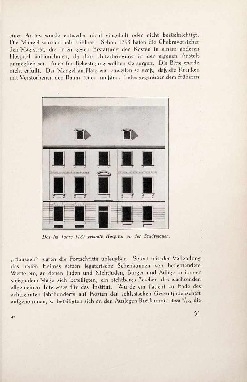 eines Arztes wurde entweder nicht eingeholt oder nicht berücksichtigt. Die Mängel wurden bald fühlbar. Schon 1793 baten die Chebravorsteher den Magistrat, die Irren gegen Erstattung der Kosten in einem anderen Hospital aufzunehmen, da ihre Unterbringung in der eigenen Anstalt unmöglich sei. Auch für Beköstigung wollten sie sorgen. Die Bitte wurde nicht erfüllt. Der Mangel an Platz war zuweilen so groß, daß die Kranken mit Verstorbenen den Raum teilen mußten. Indes gegenüber dem früheren Das im Jahre 1787 erbaute Hospital an der Stadtmauer. ,,Häusgen waren die Fortschritte unleugbar. Sofort mit der Vollendung des neuen Heimes setzen legatarische Schenkungen von bedeutendem Werte ein, an denen Juden und Nichtjuden, Bürger und Adlige in immer steigendem Maße sich beteiligten, ein sichtbares Zeichen des wachsenden allgemeinen Interesses für das Institut. Wurde ein Patient zu Ende des achtzehnten Jahrhunderts auf Kosten der schlesischen Gesamtjudenschaft aufgenommen, so beteiligten sich an den Auslagen Breslau mit etwa 4/i(v die 4*