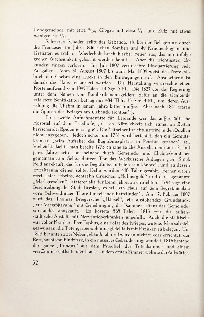 Landgemeinde mit etwa 3/io, Glogau mit etwa 2/io und Zülz mit etwas weniger als 1/10. Schweren Schaden erlitt das Gebäude, als bei der Belagerung durch die Franzosen im Jahre 1806 sieben Bomben und 40 Kanonenkugeln und Granaten es trafen. Wiederholt brach hierbei Feuer aus, das nur infolge großer Wachsamkeit gelöscht werden konnte. Aber die wichtigsten Ur= künden gingen verloren. Im Juli 1807 verursachte Einquartierung viele Ausgaben. Vom 30. August 1807 bis zum Mai 1809 weist das Protokoll* buch der Chebra eine Lücke in den Eintragungen auf. Anscheinend ist damals das Haus restauriert worden. Die Herstellung verursachte einen Kostenaufwand von 1093 Talern 14 Sgr. 7 Pf. Die 1827 von der Regierung unter dem Namen von Bombardementsgeldern dafür an die Gemeinde geleistete Bonifikation betrug nur 484 Thlr. 13 Sgr. 4 Pf., um deren Aus* Zahlung die Chebra in jenem Jahre bitten mußte. Aber noch 1841 waren die Spuren des Krieges am Gebäude sichtbar72). Eine zweite Aufnahmestätte für Leidende war das außerstädtische Hospital auf dem Friedhofe, ,,dessen Nützlichkeit sich zumal zu Zeiten herrschender Epidemien zeigte. Die Zeitseiner Errichtung wird in den Quellen nicht angegeben. Jedoch schon um 1781 wird berichtet, daß ein Gemüts* kranker „beim Aufseher des Begräbnissplatzes in Pension gegeben sei. Vielleicht dachte man bereits 1773 an eine solche Anstalt, denn am 12. Juli jenes Jahres wird, anscheinend durch Gemeinde* und Chebra*Vorsteher gemeinsam, am Schweidnitzer Tor das Warkussche Anliegen „ein Stück Feld angekauft, das für das Begräbniss nützlich sein könnte, und zu dessen Erweiterung dienen sollte. Dafür wurden 440 Taler gezahlt. Ferner waren zwei Taler Erbzins, achtzehn Groschen „Hühnergeld und der sogenannte „Markgroschen, letzterer alle fünfzehn Jahre, zu entrichten. 1794 sagt eine Beschreibung der Stadt Breslau, es sei „ein Haus auf aem Begräbnisplatz vorm Schweidnitzer Thore für reisende Betteljuden. Am 17. Februar 1807 wird das Thomas Briegersche „Häusel, ein anstoßendes Grundstück, „zur Vergrößerung mit Genehmigung der Kammer seitens des Gemeinde* Vorstandes angekauft. Es kostete 363 Taler. 1813 war die außen* städtische Anstalt mit Nervenfieberkranken angefüllt. Auch die städtische war voller Kranker. DerTyphus, eine Folge des Krieges, wütete. Man sah sich gezwungen, die Totengräberwohnung gleichfalls mit Kranken zu belegen. Um 1815 brannten zwei Nebengebäude ab und wurden nicht wieder errichtet, der Rest, sonst von Bindwerk, in ein massives Gebäude umgewandelt. 1816 bestand der ganze „Fundus aus dem Friedhof, der Totenkammer und einem vier Zimmer enthaltenden Hause. In dem ersten Zimmer wohnte der Aufwärter,