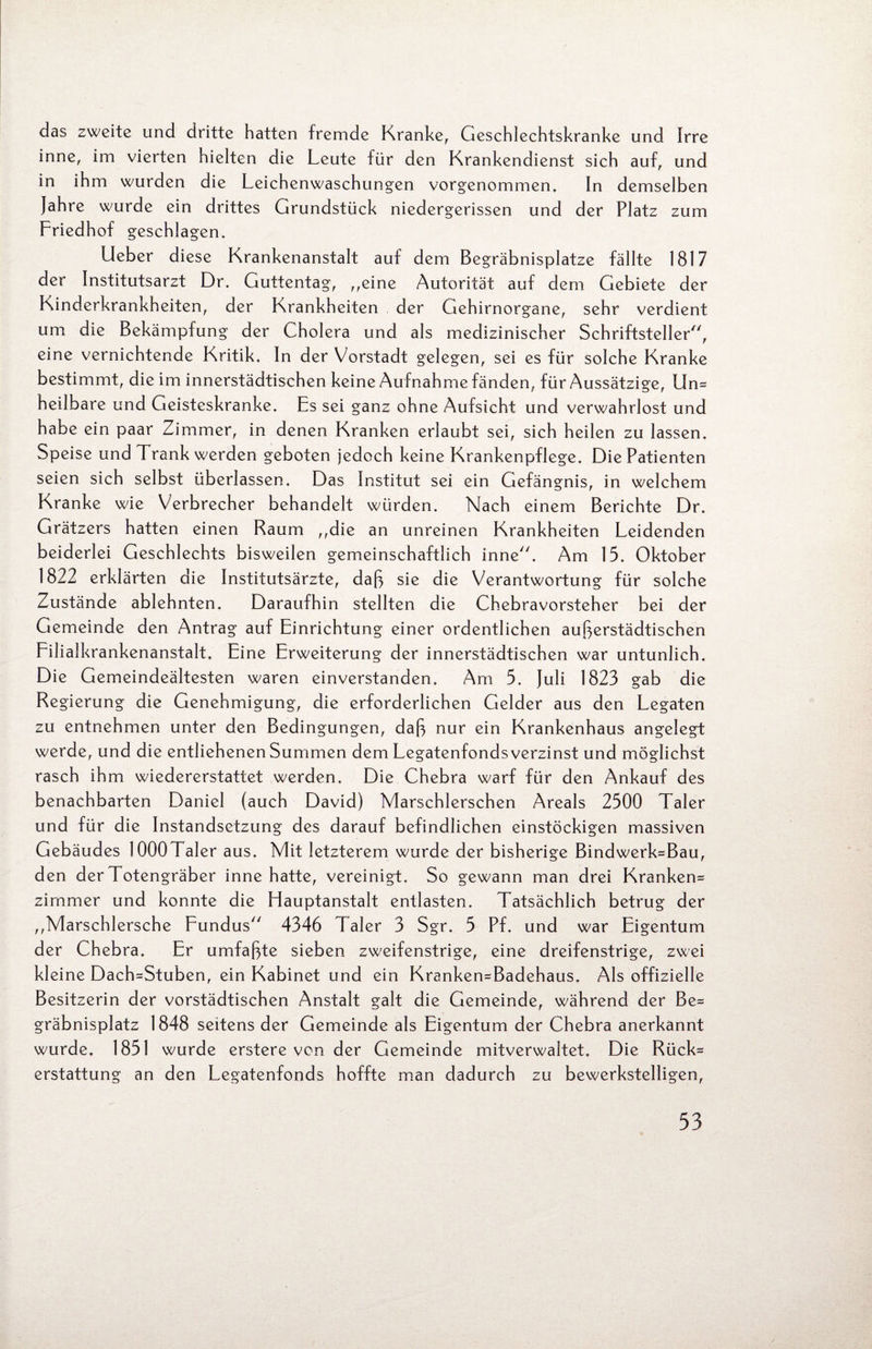das zweite und dritte hatten fremde Kranke, Geschlechtskranke und Irre inne, im vierten hielten die Leute für den Krankendienst sich auf, und in ihm wurden die Leichenwaschungen vorgenommen. In demselben Jahre wurde ein drittes Grundstück niedergerissen und der Platz zum Friedhof geschlagen. Lieber diese Krankenanstalt auf dem Begräbnisplatze fällte 1817 der Institutsarzt Dr. Guttentag, „eine Autorität auf dem Gebiete der Kinderkrankheiten, der Krankheiten der Gehirnorgane, sehr verdient um die Bekämpfung der Cholera und als medizinischer Schriftsteller77, eine vernichtende Kritik. In der Vorstadt gelegen, sei es für solche Kranke bestimmt, die im innerstädtischen keine Aufnahme fänden, für Aussätzige, Un* heilbare und Geisteskranke. Es sei ganz ohne Aufsicht und verwahrlost und habe ein paar Zimmer, in denen Kranken erlaubt sei, sich heilen zu lassen. Speise und Trank werden geboten jedoch keine Krankenpflege. Die Patienten seien sich selbst überlassen. Das Institut sei ein Gefängnis, in welchem Kranke wie Verbrecher behandelt würden. Nach einem Berichte Dr. Grätzers hatten einen Raum „die an unreinen Krankheiten Leidenden beiderlei Geschlechts bisweilen gemeinschaftlich inne. Am 15. Oktober 1822 erklärten die Institutsärzte, daß sie die Verantwortung für solche Zustände ablehnten. Daraufhin stellten die Chebravorsteher bei der Gemeinde den Antrag auf Einrichtung einer ordentlichen außerstädtischen Filialkrankenanstalt. Eine Erweiterung der innerstädtischen war untunlich. Die Gemeindeältesten waren einverstanden. Am 5. Juli 1823 gab die Regierung die Genehmigung, die erforderlichen Gelder aus den Legaten zu entnehmen unter den Bedingungen, daß nur ein Krankenhaus angelegt werde, und die entliehenen Summen dem Legatenfonds verzinst und möglichst rasch ihm wiedererstattet werden. Die Chebra warf für den Ankauf des benachbarten Daniel (auch David) Marschlerschen Areals 2500 Taler und für die Instandsetzung des darauf befindlichen einstöckigen massiven Gebäudes lOOOTaler aus. Mit letzterem wurde der bisherige Bindwerk*Bau, den der Totengräber inne hatte, vereinigt. So gewann man drei Kranken* zimmer und konnte die Hauptanstalt entlasten. Tatsächlich betrug der „Marschlersche Fundus 4346 Taler 3 Sgr. 5 Pf. und war Eigentum der Chebra. Er umfaßte sieben zweifenstrige, eine dreifenstrige, zwei kleine Dach=Stuben, ein Kabinet und ein Kranken=Badehaus. Als offizielle Besitzerin der vorstädtischen Anstalt galt die Gemeinde, während der Be* gräbnisplatz 1848 seitens der Gemeinde als Eigentum der Chebra anerkannt wurde. 1851 wurde erstere von der Gemeinde mitverwaltet. Die Rück* erstattung an den Legatenfonds hoffte man dadurch zu bewerkstelligen,