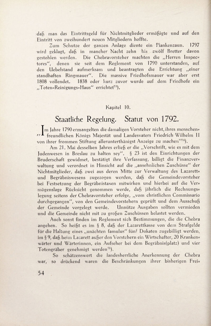 daß man das Eintrittsgeld für Nichtmitglieder ermäßigte und auf den Eintritt von zweihundert neuen Mitgliedern hoffte. Zum Schutze der ganzen Anlage diente ein Plankenzaun. 1797 wird geklagt, daß in mancher Nacht zehn bis zwölf Bretter davon gestohlen werden. Die Chebravorsteher machten die ,,Elerren Inspec* tores, denen sie seit dem Reglement von 1790 unterstanden, auf den Elebelstand aufmerksam und beantragten die Errichtung ,,einer standhaften Ringmauer. Die massive Friedhofsmauer war aber erst 1808 vollendet. 1838 oder kurz zuvor wurde auf dem Friedhofe ein „Toten*Reinigungs*Haus errichtet7'3). Kapitel 10. Staatliche Regelung. Statut von 1792. Im Jahre 1 790 ermangelten die damaligen Vorsteher nicht, ihres menschen* freundlichen Königs Majestät und Landesvaters Friedrich Wilhelm II von ihrer frommen Stiftung allerunterthänigst Anzeige zu machen'4). Am 21. Mai desselben Jahres erließ er die ,,Vorschrift, wie es mit dem Judenwesen in Breslau zu halten sey. § 23 ist den Einrichtungen der Bruderschaft gewidmet, bestätigt ihre Verfassung, billigt die Finanzver* waltung und verordnet in Hinsicht auf die „ansehnlichen Zuschüsse der Nichtmitglieder, daß zwei aus deren Mitte zur Verwaltung des Lazarett* und Begräbniswesens zugezogen werden, daß die Gemeindevorsteher bei Festsetzung der Begräbnistaxen mitwirken und hierbei auf die Ver* mögenslage Rücksicht genommen werde, daß jährlich die Rechnungs= legung seitens der Chebravorsteher erfolge, „vom christlichen Commissario durchgegangen, von den Gemeindevorstehern geprüft und dem Ausschuß der Gemeinde vorgelegt werde. Unnütze Ausgaben sollten vermieden und die Gemeinde nicht mit zu großen Zuschüssen belastet werden. Auch sonst finden im Reglement sich Bestimmungen, die die Chebra angehen. So heißt es im § 8, daß der Lazarettkasse von dem Strafgelds für die Haltung eines „unächten famulus fünf Dukaten zugebilligt werden, im § 9, daß beim Lazarett außer den Vorstehern ein Wirtschafter, 20 Kranken* wärter und Wärterinnen, ein Aufseher bei dem Begräbnis(platz) und vier Totengräber genehmigt werden'0). So schätzenswert die landesherrliche Anerkennung der Chebra war, so drückend waren die Beschränkungen ihrer bisherigen Frei*