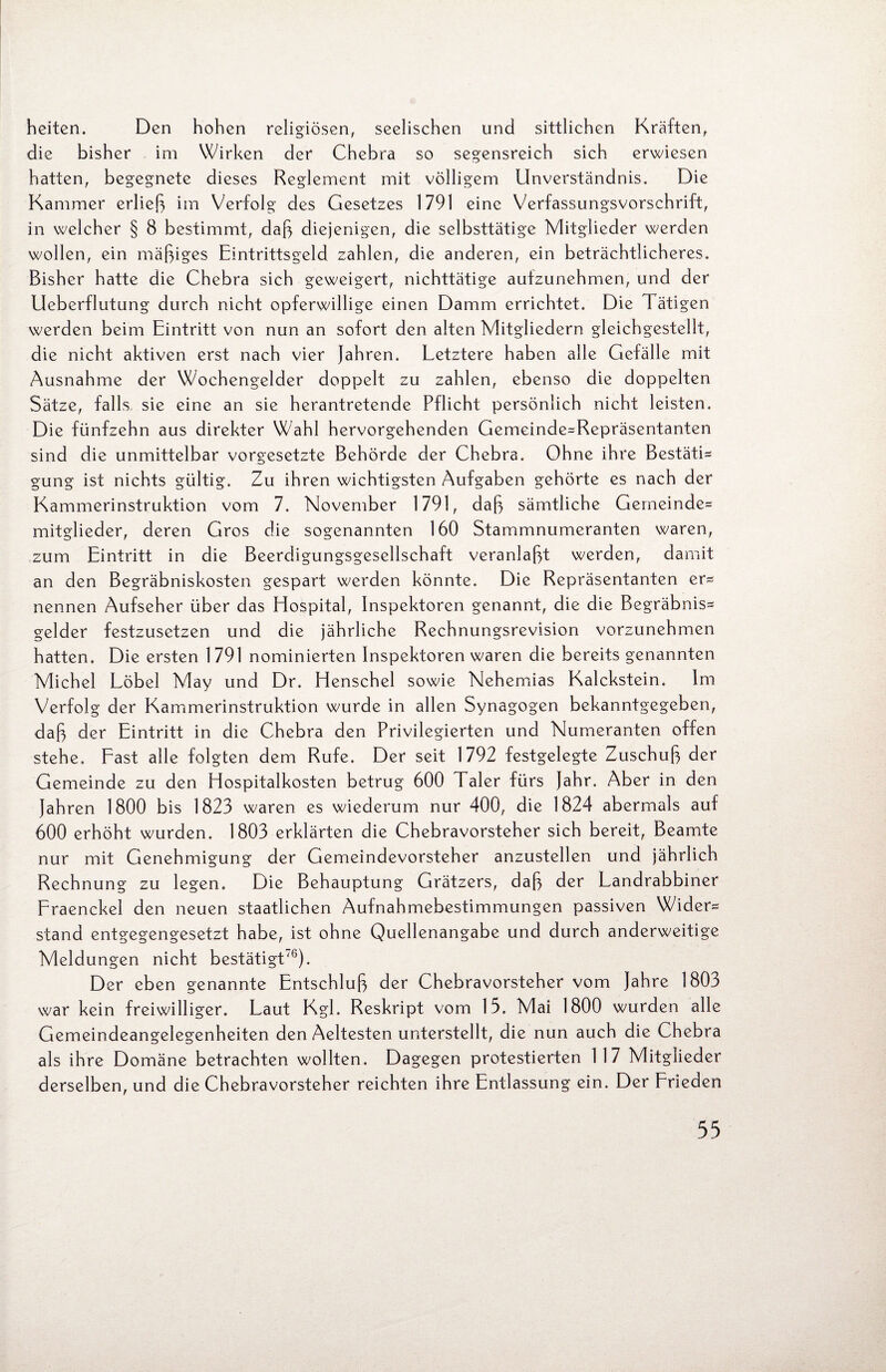 heiten. Den hohen religiösen, seelischen und sittlichen Kräften, die bisher im Wirken der Chebra so segensreich sich erwiesen hatten, begegnete dieses Reglement mit völligem Unverständnis. Die Kammer erließ im Verfolg des Gesetzes 1791 eine Verfassungsvorschrift, in welcher § 8 bestimmt, daß diejenigen, die selbsttätige Mitglieder werden wollen, ein mäßiges Eintrittsgeld zahlen, die anderen, ein beträchtlicheres. Bisher hatte die Chebra sich geweigert, nichttätige aufzunehmen, und der Ueberflutung durch nicht opferwillige einen Damm errichtet. Die Tätigen werden beim Eintritt von nun an sofort den alten Mitgliedern gleichgestellt, die nicht aktiven erst nach vier Jahren. Letztere haben alle Gefälle mit Ausnahme der Wochengelder doppelt zu zahlen, ebenso die doppelten Sätze, falls sie eine an sie herantretende Pflicht persönlich nicht leisten. Die fünfzehn aus direkter Wahl hervorgehenden Gemeinde=Repräsentanten sind die unmittelbar Vorgesetzte Behörde der Chebra. Ohne ihre Bestäti¬ gung ist nichts gültig. Zu ihren wichtigsten Aufgaben gehörte es nach der Kammerinstruktion vom 7. November 1791, daß sämtliche Gemeinde* mitglieder, deren Gros die sogenannten 160 Stammnumeranten waren, zum Eintritt in die Beerdigungsgesellschaft veranlaßt werden, damit an den Begräbniskosten gespart werden könnte. Die Repräsentanten er* nennen Aufseher über das Hospital, Inspektoren genannt, die die Begräbnis* gelder festzusetzen und die jährliche Rechnungsrevision vorzunehmen hatten. Die ersten 1791 nominierten Inspektoren waren die bereits genannten Michel Löbel May und Dr. Henschel sowie Nehemias Kalckstein. Im Verfolg der Kammerinstruktion wurde in allen Synagogen bekanntgegeben, daß der Eintritt in die Chebra den Privilegierten und Numeranten offen stehe. Fast alle folgten dem Rufe. Der seit 1792 festgelegte Zuschuß der Gemeinde zu den Hospitalkosten betrug 600 Taler fürs Jahr. Aber in den Jahren 1800 bis 1823 waren es wiederum nur 400, die 1824 abermals auf 600 erhöht wurden. 1803 erklärten die Chebravorsteher sich bereit, Beamte nur mit Genehmigung der Gemeindevorsteher anzustellen und jährlich Rechnung zu legen. Die Behauptung Grätzers, daß der Landrabbiner Fraenckel den neuen staatlichen Aufnahmebestimmungen passiven Wider* stand entgegengesetzt habe, ist ohne Quellenangabe und durch anderweitige Meldungen nicht bestätigt'6). Der eben genannte Entschluß der Chebravorsteher vom Jahre 1803 war kein freiwilliger. Laut Kgl. Reskript vom 15. Mai 1800 wurden alle Gemeindeangelegenheiten den Aeltesten unterstellt, die nun auch die Chebra als ihre Domäne betrachten wollten. Dagegen protestierten 117 Mitglieder derselben, und die Chebravorsteher reichten ihre Entlassung ein. Der Frieden