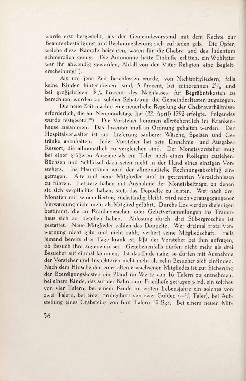 wurde erst hergestellt, als der Gemeindevorstand mit dem Rechte zur Beamtenbestätigung und Rechnungslegung sich zufrieden gab. Die Opfer, welche diese Kämpfe heischten, waren für die Chebra und das Judentum schmerzlich genug. Die Autonomie hatte Einbuße erlitten, ein Wohltäter war ihr abwendig geworden, Abfall von der Väter Religion eine Begleit* erscheinung77). Als um jene Zeit beschlossen wurde, von Nichtmitgliedern, falls keine Kinder hinterblieben sind, 5 Prozent, bei minorennen 21/2 und bei großjährigen 31/2 Prozent des Nachlasses für Begräbniskosten zu berechnen, wurden zu solcher Schatzung die Gemeindeältesten zugezogen. Die neue Zeit machte eine neuerliche Regelung der Chebraverhältnisse erforderlich, die am Neumondstage Ijar (22. April) 1792 erfolgte. Folgendes wurde festgesetzt78). Die Vorsteher kommen allwöchentlich im Kranken* hause zusammen. Das Inventar muß in Ordnung gehalten werden. Der Hospitalverwalter ist zur Lieferung sauberer Wäsche, Speisen und Ge* tränke anzuhalten. Jeder Vorsteher hat sein Einnahme* und Ausgabe* Ressort, die allmonatlich zu vergleichen sind. Der Monatsvorsteher muß bei einer größeren Ausgabe als ein Taler noch einen Kollegen zuziehen. Büchsen und Schlüssel dazu seien nicht in der Hand eines einzigen Vor* Stehers. Ins Hauptbuch wird der allmonatliche Rechnungsabschluß ein* getragen. Alte und neue Mitglieder sind in getrennten Verzeichnissen zu führen. Letztere haben mit Ausnahme der Monatsbeiträge, zu denen sie sich verpflichtet haben, stets das Doppelte zu leisten. Wer nach drei Monaten mit seinem Beitrag rückständig bleibt, wird nach vorausgegangener Verwarnung nicht mehr als Mitglied geführt. Durchs Los werden diejenigen bestimmt, die zu Krankenwachen oder Gebetversammlungen ins Trauer* haus sich zu begeben haben. Ablösung durch drei Silbergroschen ist gestattet. Neue Mitglieder zahlen das Doppelte. Wer dreimal trotz Ver= Warnung nicht geht und nicht zahlt, verliert seine Mitgliedschaft. Falls jemand bereits drei Tage krank ist, läßt der Vorsteher bei ihm anfragen, ob Besuch ihm angenehm sei. Gegebenenfalls dürfen nicht mehr als drei Besucher auf einmal kommen. Ist das Ende nahe, so dürfen mit Ausnahme der Vorsteher und Inspektoren nicht mehr als zehn Besucher sich einfinden. Nach dem Hinscheiden eines alten erwachsenen Mitgliedes ist zur Sicherung der Beerdigungskosten ein Pfand im Werte von 16 Talern zu entnehmen, bei einem Kinde, das auf der Bahre zum Friedhofe getragen w ird, ein solches von vier Talern, bei einem Kinde im ersten Lebensjahre ein solches von zwei Talern, bei einer Frühgeburt von zwei Gulden (=1/3 Taler), bei Auf* Stellung eines Grabsteins von fünf Talern 10 Sgr, Bei einem neuen Mit*