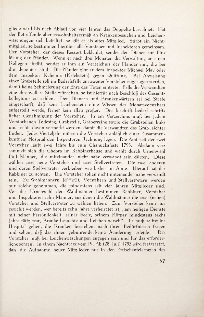 gliede wird bis nach Ablauf von vier Jahren das Doppelte berechnet. Hat der Betreffende aber gewohnheitsgemäß an Krankenbesuchen und Leichen* Waschungen sich beteiligt, so gilt er als altes Mitglied. Stirbt ein Nicht* mitglied, so bestimmen hierüber alle Vorsteher und Inspektoren gemeinsam. Der Vorsteher, der dieses Ressort bekleidet, sendet den Diener zur Ein* lösung der Pfänder. Wenn er nach drei Monaten die Verwaltung an einen Kollegen abgibt, sendet er ihm ein Verzeichnis der Pfänder mit, die bei ihm deponiert sind. Die Pfänder gibt er dem Inspektor Michael May oder dem Inspektor Nehemia (Kalckstein) gegen Quittung. Bei Anweisung einer Grabstelle soll im Bedarfsfälle ein zweiter Vorsteher zugezogen werden, damit keine Schmälerung der Ehre des Toten eintrete. Falls die Verwandten eine ehrenvollere Stelle wünschen, so ist hierfür nach Beschluß des Gesamt* kollegiums zu zahlen. Den Dienern und Krankenwärtern sei bei Strafe eingeschärft, daß kein Leichenstein ohne Wissen des Monatsvorstehers aufgestellt werde, ferner kein allzu großer. Die Inschrift bedarf schrift* licher Genehmigung der Vorsteher. In ein Verzeichnis muß bei jedem Verstorbenen Todestag, Grabstelle, Gräberreihe sowie die Grabstellen links und rechts davon vermerkt werden, damit die Verwandten das Grab leichter finden, jedes Vierteljahr müssen die Vorsteher anläßlich einer Zusammen* kunft im Hospital den Inspektoren Rechnung legen. Die Amtszeit der zwei Vorsteher läuft zwei Jahre bis zum Chanuckafeste 1793. Alsdann ver* sammelt sich die Chebra im Rabbinerhause und wählt durch Urnenwahl fünf Männer, die miteinander nicht nahe verwandt sein dürfen. Diese wählen zwei neue Vorsteher und zwei Stellvertreter. Die zwei anderen und deren Stellvertreter verbleiben wie bisher im Amte. Hierauf hat der Rabbiner zu achten. Die Vorsteher sollen nicht miteinander nahe verwandt sein. Zu Wahlmännern (DV“KTS), Vorstehern und Stellvertretern werden nur solche genommen, die mindestens seit vier Jahren Mitglieder sind. Vor der Urnenwahl der Wahlmänner bestimmen Rabbiner, Vorsteher und Inspektoren zehn Männer, aus denen die Wahlmänner die zwei (neuen) Vorsteher und Stellvertreter zu wählen haben. Zum Vorsteher kann nur gewählt werden, wer bereits zehn Jahre verheiratet ist, „am heiligen Dienste mit seiner Persönlichkeit, seiner Seele, seinem Körper mindestens sechs Jahre tätig war, Kranke besuchte und Leichen wusch. Er muß selbst ins Hospital gehen, die Kranken besuchen, nach ihren Bedürfnissen fragen und sehen, daß das ihnen gebührende keine Aenderung erleide. Der Vorsteher muß bei Leichenwaschungen zugegen sein und für das erforder* liehe sorgen. In einem Nachtrage vom 19. Ab (28. Juli) 1 793 wird festgesetzt, daß die Aufnahme neuer Mitglieder nur in den Zwischenfeiertagen des