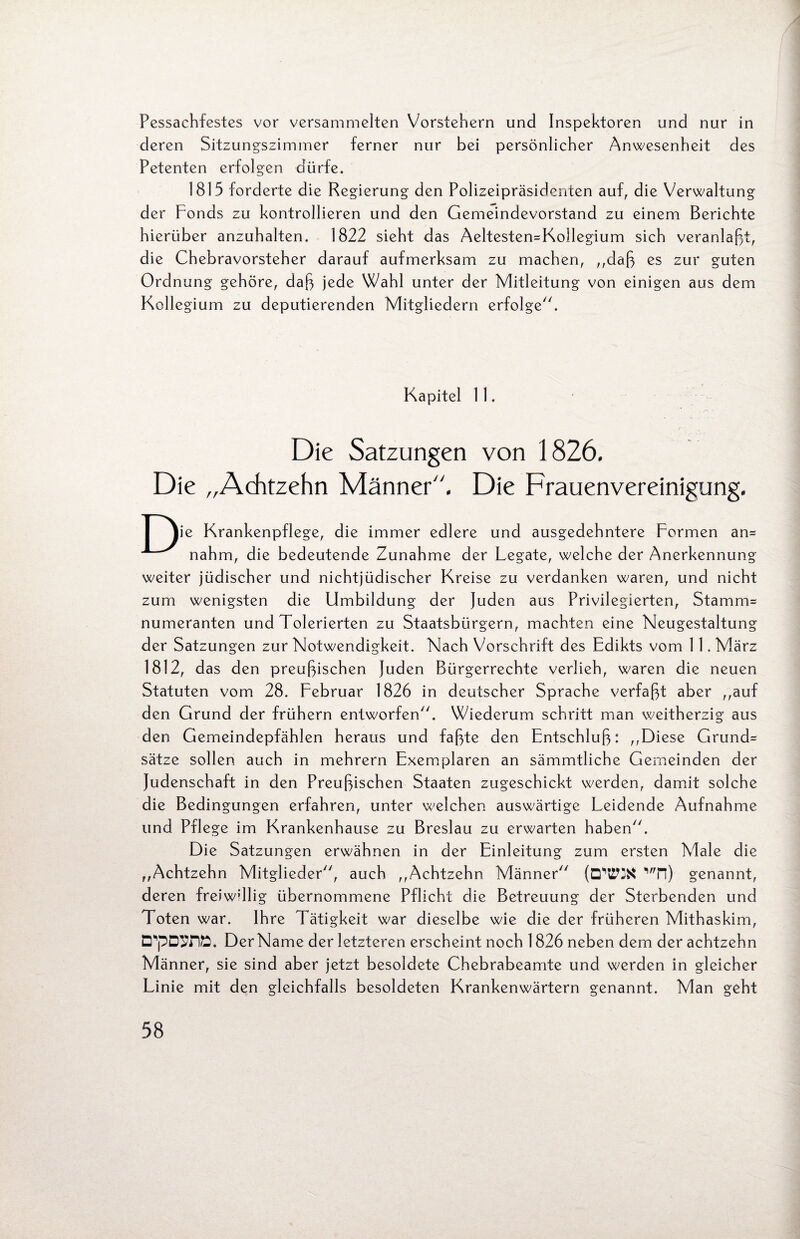 Pessachfestes vor versammelten Vorstehern und Inspektoren und nur in deren Sitzungszimmer ferner nur bei persönlicher Anwesenheit des Petenten erfolgen dürfe. 1815 forderte die Regierung den Polizeipräsidenten auf, die Verwaltung der Fonds zu kontrollieren und den Gemeindevorstand zu einem Berichte hierüber anzuhalten. 1822 sieht das Aeltesten-Kollegium sich veranlaßt, die Chebravorsteher darauf aufmerksam zu machen, ,,daß es zur guten Ordnung gehöre, daß jede Wahl unter der Mitleitung von einigen aus dem Kollegium zu deputierenden Mitgliedern erfolge. Kapitel 11. Die Satzungen von 1826. Die „Achtzehn Männer“. Die Frauenvereinigung. | lie Krankenpflege, die immer edlere und ausgedehntere Formen an= nahm, die bedeutende Zunahme der Legate, welche der Anerkennung weiter jüdischer und nichtjüdischer Kreise zu verdanken waren, und nicht zum wenigsten die Umbildung der Juden aus Privilegierten, Stamm= numeranten und Tolerierten zu Staatsbürgern, machten eine Neugestaltung der Satzungen zur Notwendigkeit. Nach Vorschrift des Edikts vom 1 1 .März 1812, das den preußischen Juden Bürgerrechte verlieh, waren die neuen Statuten vom 28. Februar 1826 in deutscher Sprache verfaßt aber ,,auf den Grund der frühem entworfen. Wiederum schritt man weitherzig aus den Gemeindepfählen heraus und faßte den Entschluß: ,,Diese Grund= Sätze sollen auch in mehrern Exemplaren an sämmtliche Gemeinden der Judenschaft in den Preußischen Staaten zugeschickt werden, damit solche die Bedingungen erfahren, unter welchen auswärtige Leidende Aufnahme und Pflege im Krankenhause zu Breslau zu erwarten haben. Die Satzungen erwähnen in der Einleitung zum ersten Male die ,,Achtzehn Mitglieder, auch ,,Achtzehn Männer (D'WK v,n) genannt, deren freiwillig übernommene Pflicht die Betreuung der Sterbenden und Toten war. Ihre Tätigkeit war dieselbe wie die der früheren Mithaskim, D*pD9flD. DerName der letzteren erscheint noch 1826 neben dem der achtzehn Männer, sie sind aber jetzt besoldete Chebrabeamte und werden in gleicher Linie mit den gleichfalls besoldeten Krankenwärtern genannt. Man geht