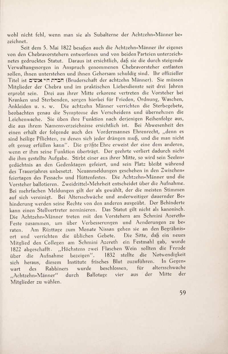 wohl nicht fehl, wenn man sie als Subalterne der Achtzehn*Männer be= zeichnet. Seit dem 5. Mai 1822 besaßen auch die Achtzehn*Männer ihr eigenes von den Chebravorstehern entworfenes und von beiden Parteien unterzeichn netes gedrucktes Statut. Daraus ist ersichtlich, daß sie die durch steigende Verwaltungssorgen in Anspruch genommenen Chebravorsteher entlasten sollen, ihnen unterstehen und ihnen Gehorsam schuldig sind. Ihr offizieller Titel ist (Bruderschaft der achtzehn Männer). Sie müssen Mitglieder der Chebra und im praktischen Liebesdienste seit drei Jahren erprobt sein. Drei aus ihrer Mitte erkorene vertreten die Vorsteher bei Kranken und Sterbenden, sorgen hierbei für Frieden, Ordnung, Waschen, Ankleiden u. s. w. Die achtzehn Männer verrichten die Sterbegebete, beobachten genau die Symptome des Verscheidens und übernehmen die Leichenwache. Sie üben ihre Funktion nach derjenigen Reihenfolge aus, die aus ihrem Namensverzeichnisse ersichtlich ist. Bei Abwesenheit des einen erhält der folgende auch des Vordermannes Ehrenrecht, ,,denn es sind heilige Pflichten, zu denen sich jeder drängen muß, und die man nicht oft genug erfüllen kann. Die größte Ehre erweist der eine dem anderen, wenn er ihm seine Funktion überträgt. Der geehrte verliert dadurch nicht die ihm gestellte Aufgabe. Stirbt einer aus ihrer Mitte, so wird sein Seelen* gedächtnis an den Gedenktagen gefeiert, und sein Platz bleibt während des Trauerjahres unbesetzt. Neuanmeldungen geschehen in den Zwischen* feiertagen des Pessach* und Flüttenfestes. Die Achtzehn*Männer und die Vorsteher ballotieren. Zweidrittel=Mehrheit entscheidet über die Aufnahme. Bei mehrfachen Meldungen gilt der als gewählt, der die meisten Stimmen auf sich vereinigt. Bei Altersschwäche und anderweitiger dauernder Be* hinderung werden seine Rechte von den anderen ausgeübt. Der Behinderte kann einen Stellvertreter nominieren. Das Statut gilt nicht als kanonisch. Die Achtzehn=Männcr treten mit den Vorstehern am Schmini Azereth* Feste zusammen, um über Verbesserungen und Aenderungen zu be* raten. Am Rüsttage zum Monate Nissan gehen sie an den Begräbnis* ort und verrichten die üblichen Gebete. Die Sitte, daß ein neues Mitglied den Collegen am Schmini Azereth ein Festmahl gab, wurde 1822 abgeschafft. „Höchstens zwei Flaschen Wein sollten die Freude über die Aufnahme bezeigen. 1832 stellte die Notwendigkeit sich heraus, diesem Institute frisches Blut zuzuführen. In Gegen* wart des Rabbiners wurde beschlossen, für altersschwache „Achtzeh n=Männer durch Ballotage vier aus der Mitte der Mitglieder zu wählen. 39