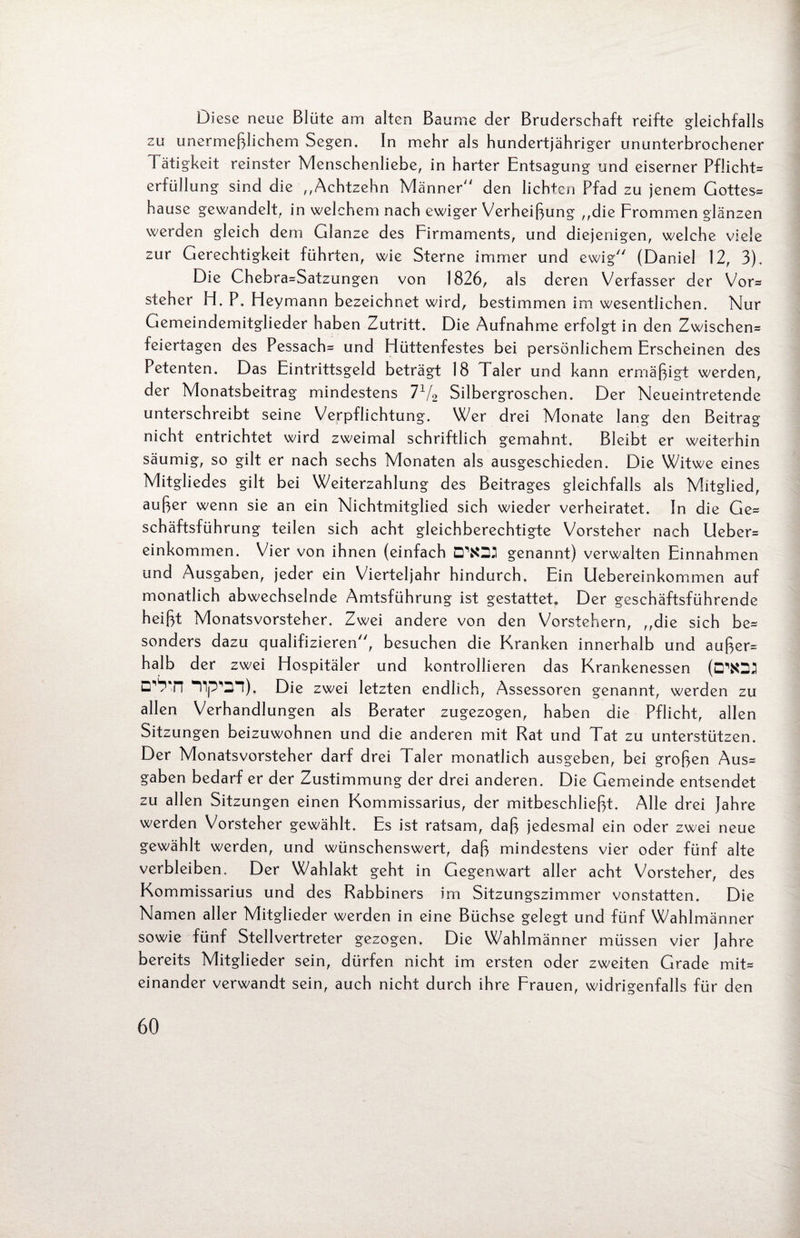 Di ese neue Blüte am alten Baume der Bruderschaft reifte gleichfalls zu unermeßlichem Segen. In mehr als hundertjähriger ununterbrochener Tätigkeit reinster Menschenliebe, in harter Entsagung und eiserner Pflicht^ erfüllung sind die ,,Achtzehn Männer“ den lichten Pfad zu jenem Gottes* hause gewandelt, in welchem nach ewiger Verheißung ,,die Frommen glänzen werden gleich dem Glanze des Firmaments, und diejenigen, welche viele zur Gerechtigkeit führten, wie Sterne immer und ewig“ (Daniel 12, 3), Die Chebra*Satzungen von 1826, als deren Verfasser der Vor* steher H. P. Fleymann bezeichnet wird, bestimmen im wesentlichen. Nur Gemeindemitglieder haben Zutritt. Die Aufnahme erfolgt in den Zwischen* feiertagen des Pessach* und Hüttenfestes bei persönlichem Erscheinen des Petenten. Das Eintrittsgeld beträgt 18 Taler und kann ermäßigt werden, der Monatsbeitrag mindestens 7x/2 Silbergroschen. Der Neueintretende unterschreibt seine Verpflichtung. Wer drei Monate lang den Beitrag nicht entrichtet wird zweimal schriftlich gemahnt. Bleibt er weiterhin säumig, so gilt er nach sechs Monaten als ausgeschieden. Die Witwe eines Mitgliedes gilt bei Weiterzahlung des Beitrages gleichfalls als Mitglied, außer wenn sie an ein Nichtmitglied sich wieder verheiratet. In die Ge* schäftsführung teilen sich acht gleichberechtigte Vorsteher nach Lieber* einkommen. Vier von ihnen (einfach genannt) verwalten Einnahmen und Ausgaben, jeder ein Vierteljahr hindurch. Ein Uebereinkommen auf monatlich abwechselnde Amtsführung ist gestattet. Der geschäftsführende heißt Monatsvorsteher. Zwei andere von den Vorstehern, ,,die sich be* sonders dazu qualifizieren“, besuchen die Kranken innerhalb und außer* halb der zwei Hospitäler und kontrollieren das Krankenessen (G'*03 Die zwei letzten endlich, Assessoren genannt, werden zu allen Verhandlungen als Berater zugezogen, haben die Pflicht, allen Sitzungen beizuwohnen und die anderen mit Rat und Tat zu unterstützen. Der Monatsvorsteher darf drei Taler monatlich ausgeben, bei großen Aus* gaben bedarf er der Zustimmung der drei anderen. Die Gemeinde entsendet zu allen Sitzungen einen Kommissarius, der mitbeschließt. Alle drei jahre werden Vorsteher gewählt. Es ist ratsam, daß jedesmal ein oder zwei neue gewählt werden, und wünschenswert, daß mindestens vier oder fünf alte verbleiben. Der Wahlakt geht in Gegenwart aller acht Vorsteher, des Kommissarius und des Rabbiners im Sitzungszimmer vonstatten. Die Namen aller Mitglieder werden in eine Büchse gelegt und fünf Wahlmänner sowie fünf Stellvertreter gezogen. Die Wahlmänner müssen vier Jahre bereits Mitglieder sein, dürfen nicht im ersten oder zweiten Grade mit* einander verwandt sein, auch nicht durch ihre Frauen, widrigenfalls für den