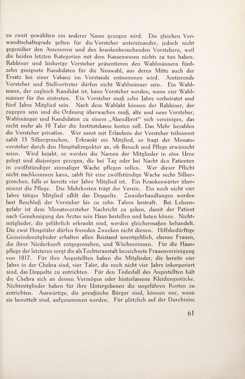 zu zweit gewählten ein anderer Name gezogen wird. Die gleichen Ver= wandtschaftsgrade gelten für die Vorsteher untereinander, jedoch nicht gegenüber den Assessoren und den krankenbesuchenden Vorstehern, weil die beiden letzten Kategorien mit dem Kassenwesen nichts zu tun haben. Rabbiner und bisherige Vorsteher präsentieren den Wahlmännern fünf* zehn geeignete Kandidaten für die Neuwahl, aus deren Mitte auch der Ersatz bei einer Vakanz im Vorstande entnommen wird. Amtierende Vorsteher und Stellvertreter dürfen nicht Wahlmänner sein. Ein WahK mann, der zugleich Kandidat ist, kann Vorsteher werden, wenn vier Wahl¬ männer für ihn eintreten. Ein Vorsteher muß zehn Jahre verheiratet und fünf Jahre Mitglied sein. Nach dem Wahlakt können der Rabbiner, der zugegen sein und die Ordnung überwachen muß, alte und neue Vorsteher, Wahlmänner und Kandidaten zu einem „Abendbrot sich vereinigen, das nicht mehr als 10 Taler die Institutskasse kosten soll. Das Mehr bezahlen die Vorsteher privatim. Wer sonst mit Erlaubnis der Vorsteher teilnimmt zahlt 15 Silbergroschen. Erkrankt ein Mitglied, so fragt der Monats= Vorsteher durch den Hospitalinspektor an, ob Besuch und Pflege erwünscht seien. Wird bejaht, so werden die Namen der Mitglieder in eine Urne gelegt und diejenigen gezogen, die bei Tag oder bei Nacht den Patienten in zwölfstündiger einmaliger Wache pflegen sollen. Wer dieser Pflicht nicht nachkommen kann, zahlt für eine zwölfstündige Wache sechs Silber^ groschen, falls er bereits vier Jahre Mitglied ist. Ein Krankenwärter über= nimmt die Pflege. Die Mehrkosten trägt der Verein. Ein noch nicht vier Jahre tätiges Mitglied za'hlt das Doppelte. Zuwiderhandlungen werden laut Beschluß der Vorsteher bis zu zehn Talern bestraft. Bei Lebens= gefahr ist dem Monatsvorsteher Nachricht zu geben, damit der Patient nach Genehmigung des Arztes sein Haus bestellen und beten könne. Nicht= mitglieder, die gefährlich erkrankt sind, werden gleichermaßen behandelt. Die zwei Hospitäler dürfen fremden Zwecken nicht dienen. Hilfsbedürftige Gemeindemitglieder erhalten allen Beistand unentgeltlich, ebenso Frauen, die ihrer Niederkunft entgegensehen, und Wöchnerinnen. Für die Haus= pflege der letzteren sorgt die alsTochteranstalt bezeichnete Frauenvereinigung von 1817. Für ihre Angestellten haben die Mitglieder, die bereits vier Jahre in der Chebra sind, vier Taler, die noch nicht vier Jahre inkorporiert sind, das Doppelte zu entrichten. Für den Todesfall des Angestellten hält die Chebra sich an dessen Vermögen oder hinterlassene Kleidungsstücke. Nichtmitglieder haben für ihre Untergebenen die ungefähren Kosten zu entrichten. Auswärtige, die preußische Bürger sind, können nur, wenn sie bemittelt sind, aufgenommen werden. Für plötzlich auf der Durchreise