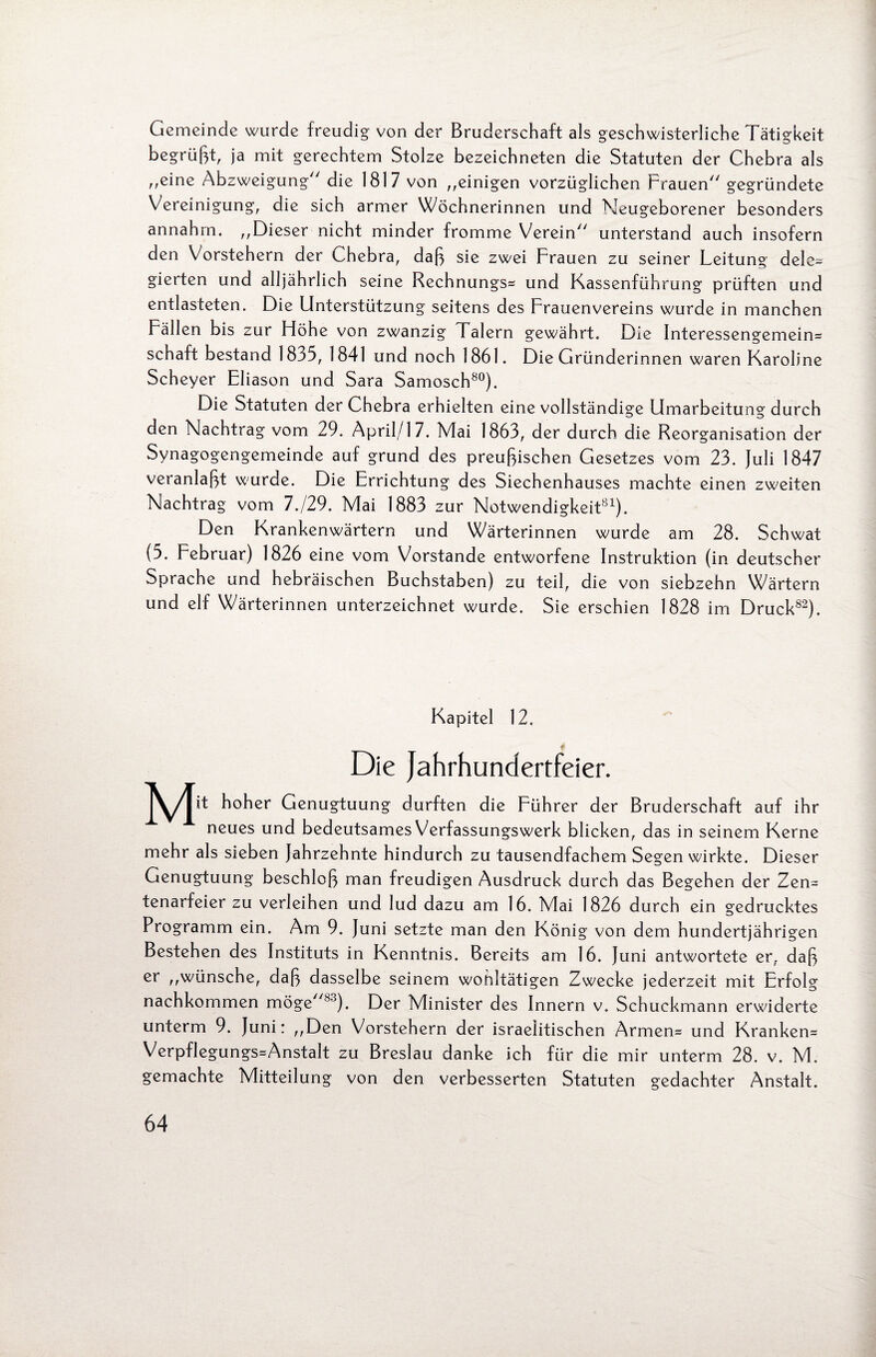 Gemeinde wurde freudig von der Bruderschaft als geschwisterliche Tätigkeit begrüßt, ja mit gerechtem Stolze bezeichneten die Statuten der Chebra als ,,eine Abzweigung die 1817 von ,,einigen vorzüglichen Frauen gegründete Vereinigung, die sich armer Wöchnerinnen und Neugeborener besonders annahm. ,,Dieser nicht minder fromme Verein unterstand auch insofern den Vorstehern der uhebra, daß sie zwei Frauen zu seiner Leitung dele¬ gierten und alljährlich seine Rechnungs* und Kassenführung prüften und entlasteten. Die Unterstützung seitens des Frauenvereins wurde in manchen Fällen bis zur Höhe von zwanzig Talern gewährt. Die Interessengemein* Schaft bestand 1835, 1841 und noch 1861. Die Gründerinnen waren Karoline Scheyer Eliason und Sara Samosch80). Die Statuten der Chebra erhielten eine vollständige Umarbeitung durch den Nachtrag vom 29. April/17. Mai 1863, der durch die Reorganisation der Synagogengemeinde auf grund des preußischen Gesetzes vom 23. juli 1847 veranlaßt wurde. Die Errichtung des Siechenhauses machte einen zweiten Nachtrag vom 7./29. Mai 1883 zur Notwendigkeit81). Den Krankenwärtern und Wärterinnen wurde am 28. Schwat (5. Februar) 1826 eine vom Vorstande entworfene Instruktion (in deutscher Sprache und hebräischen Buchstaben) zu teil, die von siebzehn Wärtern und elf Wärterinnen unterzeichnet wurde. Sie erschien 1828 im Druck82). Kapitel 12. Die Jahrhundertfeier. hoher Genugtuung durften die Führer der Bruderschaft auf ihr neues und bedeutsames Verfassungswerk blicken, das in seinem Kerne mehr als sieben Jahrzehnte hindurch zu tausendfachem Segen wirkte. Dieser Genugtuung beschloß man freudigen Ausdruck durch das Begehen der Zen* tenarfeier zu verleihen und lud dazu am 16. Mai 1826 durch ein gedrucktes Programm ein. Am 9. Juni setzte man den König von dem hundertjährigen Bestehen des Instituts in Kenntnis. Bereits am 16. Juni antwortete er, daß er ,,wünsche, daß dasselbe seinem wohltätigen Zwecke jederzeit mit Erfolg nachkommen möge 83). Der Minister des Innern v. Schuckmann erwiderte unterm 9. Juni: ,,Den Vorstehern der israelitischen Armen* und Kranken* Verpflegungs*Anstalt zu Breslau danke ich für die mir unterm 28. v. M. gemachte Mitteilung von den verbesserten Statuten gedachter Anstalt.