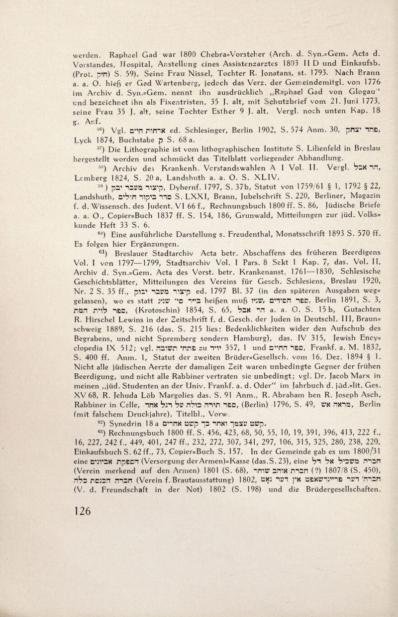 werden. Raphael Gad war 1800 Chebra=Vorsteher (Arch. d. Syn.=Gem. Acta d. Vorstandes, Hospital, Anstellung eines Assistenzarztes 1803 II D und Einkaufsb. (Prot. pTl) S. 59). Seine Frau Nissel, Tochter R. Jonatans, st. 1793. Nach Brann a. a. O. hieß er Gad Wartenberg, jedoch das Verz. der Gemeindemitgl. von 1776 im Archiv d. Syn.=Gem. nennt ihn ausdrücklich ,,Raphael Gad von Glogau 1 und bezeichnet ihn als Fixentristen, 35 J. alt, mit Schutzbrief vom 21. Juni 1773, seine Frau 35 J. alt, seine Tochter Esther 9 J. alt. Vergl. noch unten Kap. 18 g. Anf. 56) Vgl. D'TI mmS cd. Schlesinger, Berlin 1902, S. 574 Anm. 30, pPl^1 IHIS, Lyck 1874, Buchstabe p S. 68 a. 57) Die Lithographie ist vom lithographischen Institute S. Lilienfeld in Breslau hergestellt worden und schmückt das Titelblatt vorliegender Abhandlung. 5S) Archiv des Krankenh. Vcrstandswahlen A I Vol. II. Vergl. b2X “1H, Lemberg 1824, S. 20 a, Landshuth a. a. O. S. XLIV. 59) pn1 “Cüö -narp, Dyhernf. 1 797, S. 37b, Statut von 1759/61 § 1, 1 792 §22, Landshuth, D’b'.n nip*D HD S. LXXI, Brann, Jubelschrift S. 220, Berliner, Magazin f. d. Wissensch. des Judent. VI 66 f., Rechnungsbuch 1 800 ff. S. 86, Jüdische Briefe a. a. O., Copier=Buch 1837 ff. S. 154, 186, Grunwald, Mitteilungen zur jüd. Volks» künde Lieft 33 S. 6. 60) Eine ausführliche Darstellung s. Freudenthal, Monatsschrift 1893 S. 570 ff. Es folgen hier Ergänzungen. 61) Breslauer Stadtarchiv Acta betr. Abschaffens des früheren Beerdigens Vol. I von 1797—1799, Stadtsarchiv Vol. I Pars. 8 Sekt 1 Kap. 7, das. Vol. II, Archiv d. Syn.=Gem. Acta des Vorst, betr. Krankenanst. 1761 —1830, Schlesische Geschichtsblätter, Mitteilungen des Vereins für Gesch. Schlesiens, Breslau 1920, Nr. 2 S. 35 ff., p’C’ Tl^p ed. 1797 BL 37 (in den späteren Ausgaben weg= gelassen), wo es statt ;W '■’D HD heißen muß VW, CTTCn 1BD, Berlin 1891, S. 3, nöH mb iSD, (Krotoschin) 1854, S. 65, bDX in a. a, O. S. 15 b, Gutachten R. Hirschei Lewins in der Zeitschrift f. d. Gesch. der Juden in Deutschl. III, Braun= schweig 1889, S. 216 (das. S. 215 lies: Bedenklichkeiten wider den Aufschub des Begrabens, und nicht Spremberg sondern Hamburg), das. IV 315, Jewish Ency= clopedia IX 512; vgl. VlfiS zu TV 357, 1 und DHIfi *1BD, Frankf. a. M. 1832, S. 400 ff. Anm. 1, Statut der zweiten Brüder=Gesellsch. vom 16. Dez. 1894 § 1. Nicht alle jüdischen Aerzte der damaligen Zeit waren unbedingte Gegner der frühen Beerdigung, und nicht alle Rabbiner vertraten sie unbedingt; vgl. Dr. Jacob Marx in meinen ,,jüd. Studenten an der Univ. Frankf. a. d. Oder im Jahrbuch d. jüd.=lit. Ges. XV 68, R. Jehuda Löb Margolies das. S. 91 Anm., R. Abraham ben R. Joseph Asch, Rabbiner in Celle, IfiX bH bl? nblD min (Berlin) 1796, S. 49, tTX nX1D, Berlin (mit falschem Druckjahre), Titelbl., Vorw. 62) Synedrin 18 a DHHX Wp p nnxi pzm1 Wp. 63) Rechnungsbuch 1800 ff. S. 456, 423, 68, 50, 55, 10, 19, 391, 396, 413, 222 f., 16, 227, 242 f., 449, 401, 247 ff., 232, 272, 307, 341, 297, 106, 315, 325, 280, 238, 220, Einkaufsbuch S. 62 ff., 73, Copier=Buch S. 157. In der Gemeinde gab es um 1800/31 eine DWDX fip£CV| (Versorgung der Armen)=Kasse (das.S. 23), eine bl bx b'OtPtt mon (Verein merkend auf den Armen) 1801 (S. 68), llTltP DIT1X mDPl (?) 1807/8 (S. 450), nbs DD3BH PPOn (Verein f. Brautausstattung) 1802, tiXD IUI px töBXttW® 1IH rmDn (V. d. Freundschaft in der Not) 1802 (S. 198) und die Brüdergesellschaften.
