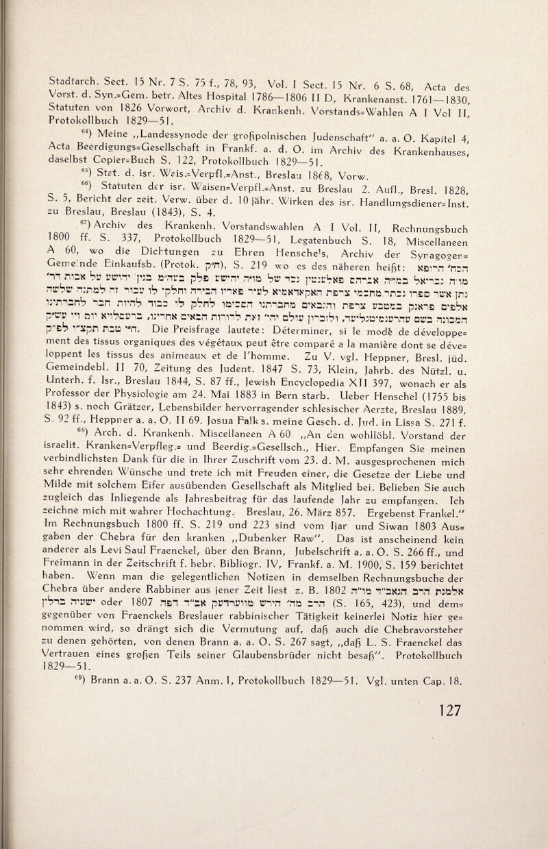 Stadtarch. Sect. 15 Nr. 7 S. 75 f„ 78, 93, Vol. I Sect. 15 Nr. 6 S. 68, Acta des Vorst, d. Syn.=Gem. betr. Altes Hospital 1786—1806 II D, Krankenanst. 1761—1830, Statuten von 1826 Vorwort, Archiv d. Krankenh. Vorstands=Wahlen A I Vol II Protokollbuch 1829—51. bi) Meine ,,Landessynode der großpolnischen Judenschaft a. a. O. Kapitel 4 Acta Beerdigungs=Gesellschaft in Frankf. a. d. O. im Archiv des Krankenhauses! daselbst Copier^Buch S. 122, Protokollbuch 1829—51. °5) Stet. d. isr. Weis.-Verpfl.=Anst., Breslau 1868, Vorw. 6b) Statuten der isr. Waisen=Verpfl.=Anst. zu Breslau 2. Aufl., Bresl. 1828, S. 5, Bericht der zeit. Verw. über d. lOjähr. Wirken des isr. Handlungsdiener* Inst! zu Breslau, Breslau (1843), S. 4. 6:) Archiv des Krankenh. Vorstandswahlen A I Vol. II, Rechnungsbuch 1800 ff. S. 337, Protokollbuch 1829—51, Legatenbuch S. 18, Miscellaneen A 60, wo die Dichtungen zu Ehren HenscheH, Archiv der Synagogen Gemeinde Einkaufsb. (Protok. p-n), S. 219 wo es des näheren heißt: Kann 'm 'nn rvaK bv :ps pba rr\T n-io bv ^ pwbxz cm:« itibb bx'^21 rna nwbv runzb nt hbü ib 'pbm rn-sn nya ^'vb k-bkivpxn nao jru wmanb nan nrnb tibb i1? pbnb larrcn tamana d-kbmi naiB ubbbb pj*na bv Ki^cmB ,irina a-Kan nnnb nn kt abiu jnaibi /lirbrB'Biinni; ara WDzn Ptb V'ipn naa Mn. Die Preisfrage lautete: Determiner, si le mod6 de developpe= ment des tissus organiques des vegetaux peut etre compare a la maniere dont se deve= loppent les tissus des animeaux et de l'homme. Zu V. vgl. Heppner, Bresl. jüd. Gemeindebl. II 70, Zeitung des Judent. 1847 S. 73, Klein, Jahrb. des Nützl. u. Unterh. f. Isr., Breslau 1844, S. 87 ff., Jewish Encyclopedia XII 397, wonach er als Professor der Physiologie am 24. Mai 1883 in Bern starb, lieber Henschel (1755 bis 1843) s. noch Grätzer, Lebensbilder hervorragender schlesischer Aerzte, Breslau 1889, S. 9_ ff., Heppner a. a. O. II 69. Josua Falk s. meine Gesch. d. Jud. in Lissa S. 271 f. ) Arch. d. Krankenh. Miscellaneen A 60 ,,An den wohllöbl. Vorstand der israelit. Kranken=Verpf!eg.= und Beerdig.=Gesellsch., Hier. Empfangen Sie meinen veibindlichsten Dank für die in Ihrer Zuschrift vom 23. d. IVl. ausgesprochenen mich sehr ehrenden Wünsche und trete ich mit Freuden einer, die Gesetze der Liebe und Milde mit solchem Eifer ausübenden Gesellschaft als Mitglied bei. Belieben Sie auch zugleich das Inliegende als Jahresbeitrag für das laufende Jahr zu empfangen. Ich zeichne mich mit wahrer Hochachtung. Breslau, 26. IVlärz 857. Ergebenst Frankel/7 Im Rechnungsbuch 1800 ff. S. 219 und 223 sind vom Ijar und Siwan 1803 Aus= gaben der Chebra für den kranken ,,Dubenker Raw. Das ist anscheinend kein anderer als Levi Saul Fraenckel, über den Brann, Jubelschrift a. a. O. S. 266 ff., und Freimann in der Zeitschrift f. hebr. Bibliogr. IV, Frankf. a. M. 1900, S. 159 berichtet haben. Wenn man die gelegentlichen Notizen in demselben Rechnungsbuche der Chebra über andere Rabbiner aus jener Zeit liest z. B. 1802 11B Y'SKJfi Bll pSnB ,‘tw oder 1807 nan 1BK plHnittlö tTlM MB Bin (S. 165, 423), und dem= gegenüber von Fraenckels Breslauer rabbinischer Tätigkeit keinerlei Notiz hier ge= nommen wird, so drängt sich die Vermutung auf, daß auch die Chebravorsteher zu denen gehörten, von denen Brann a. a. O. S. 267 sagt, ,,daß L. S. Fraenckel das Vertrauen eines großen Teils seiner Glaubensbrüder nicht besaß. Protokollbuch 1829—51. e9) Brann a. a. O. S. 237 Anm. 1, Protokollbuch 1 829—51. Vgl. unten Cap. 1 8.