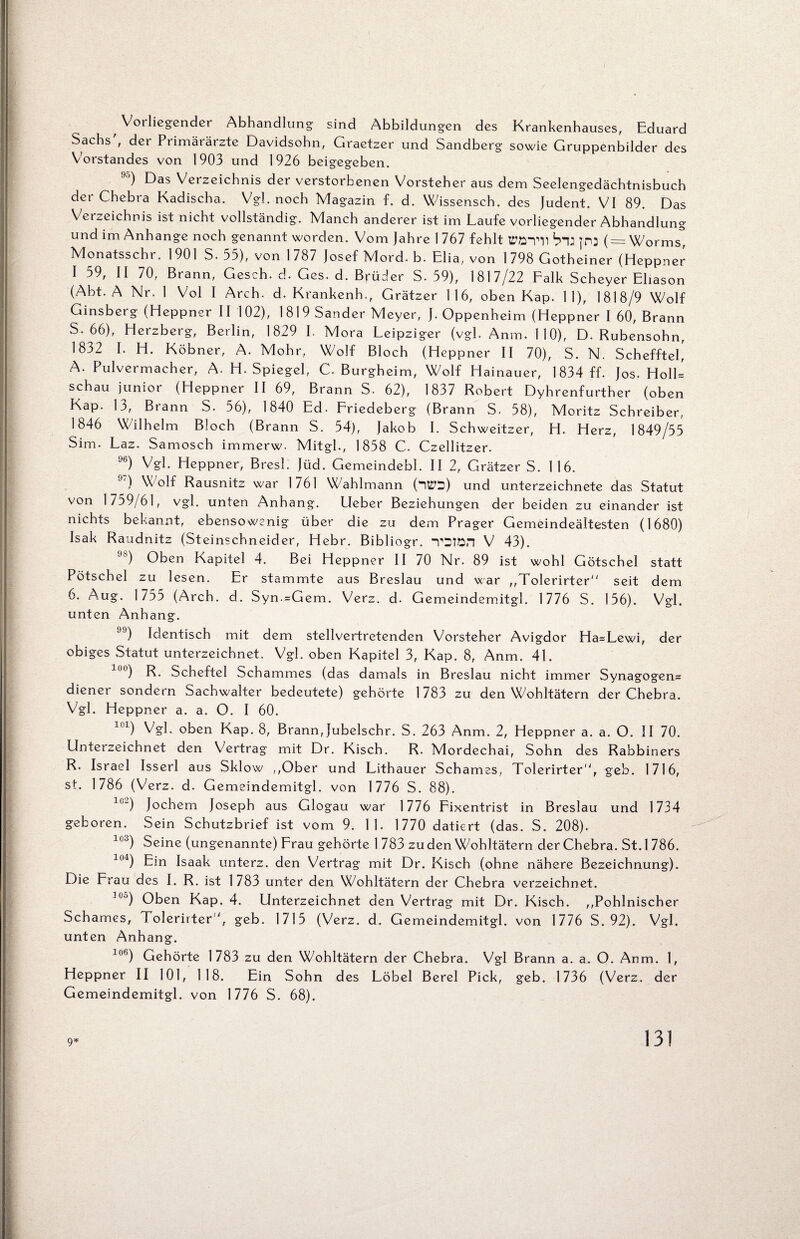 Voi liegender Abhandlung sind Abbildungen des Krankenhauses, Eduard Sachs', der Primärärzte Davidsohn, Graetzer und Sandberg sowie Gruppenbilder des Vorstandes von 1903 und 1926 beigegeben. ) Das Verzeichnis der verstorbenen Vorsteher aus dem Seelengedächtnisbuch der Chebra Kadischa. Vgl. noch Magazin f. d. Wissensch. des Judent. VI 89. Das Veizeichnis ist nicht vollständig. Manch anderer ist im Laufe vorliegender Abhandlung und im Anhänge noch genannt worden. Vom Jahre 1 767 fehlt tPö-pll bi: JP3 (= Worms, Monatsschr. 1901 S. 53), von 1787 Josef Mord. b. Elia, von 1798 Gotheiner (Heppner I 59, II 70, Brann, Gesch. d. Ges. d. Brüder S. 59), 1817/22 Falk Scheyer Eliason (Abt. A Nr. 1 Vol I Arch. d. Krankenh., Grätzer 116, oben Kap. 11), 1818/9 Wolf Ginsberg (Heppner II 102), 1819 Sander Meyer, J. Oppenheim (Heppner I 60, Brann 5. 66), Herzberg, Berlin, 1829 I. Mora Leipziger (vgl. Anm. 110), D. Rubensohn, 1832 L H. Köbner, A. Mohr, Wolf Bloch (Heppner II 70), S. N. ScheffteL A. Pulvermacher, A. H. Spiegel, C. Burgheim, Wolf Hainauer, 1834 ff. Jos. Holl- schau junior (Heppner II 69, Brann S. 62), 1837 Robert Dyhrenfurther (oben Kap. 13, Brann S. 56), 1840 Ed. Friedeberg (Brann S. 58), Moritz Schreiber. 1846 Wilhelm Bloch (Brann S. 54), Jakob I. Schweitzer, H. Herz, 1849/55 Sim. Laz. Samosch immerw. Mitgl., 1858 C. Czellitzer. %) Vgl. Heppner, Bresl. Jüd. Gemeindebl. II 2, Grätzer S. 116. 9T) Wolf Rausnitz war 1761 Wahlmann (nttD) und Unterzeichnete das Statut von 1759/61, vgl. unten Anhang. Ueber Beziehungen der beiden zu einander ist nichts bekannt, ebensowenig über die zu dem Prager Gemeindeältesten (1680) Isak Raudnitz (Steinschneider, Hebr. Bibliogr. TSton V 43). ) Oben Kapitel 4. Bei Heppner II 70 Nr. 89 ist wohl Götschel statt Pötschel zu lesen. Er stammte aus Breslau und war „Tolerirter seit dem 6. Aug. 1755 (Arch. d. Syn.=Gem. Verz. d. Gemeindemitgl. 1776 S. 156). Vgl. unten Anhang. ) Identisch mit dem stellvertretenden Vorsteher Avigdor Ha=Lewi, der obiges Statut unterzeichnet. Vgl. oben Kapitel 3, Kap. 8, Anm. 4L 00) R. Scheftel Schammes (das damals in Breslau nicht immer Synagogen= diener sondern Sachwalter bedeutete) gehörte 1783 zu den Wohltätern der Chebra. Vgl. Heppner a. a. O. I 60. lcl) Vgl. oben Kap. 8, Brann,Jubelschr. S. 263 Anm. 2, Heppner a. a. O. II 70. Unterzeichnet den Vertrag mit Dr. Kisch. R. Mordechai, Sohn des Rabbiners R. Israel Isserl aus Sklow ,,Ober und Lithauer Schames, Tolerirter, geb. 1716, st. 1786 (Verz. d. Gemeindemitgl. von 1776 S. 88). l0“) Jochem Joseph aus Glogau war 1776 Fixentrist in Breslau und 1734 geboren. Sein Schutzbrief ist vom 9. 11. 1770 datiert (das. S. 208). 103) Seine (ungenannte) Frau gehörte 1 783 zu den Wohltätern der Chebra. St. 1 786. 104) Ein Isaak unterz. den Vertrag mit Dr. Kisch (ohne nähere Bezeichnung). Die Frau des I. R. ist 1783 unter den Wohltätern der Chebra verzeichnet. °J) Oben Kap. 4. Unterzeichnet den Vertrag mit Dr. Kisch. ,,Pohlnischer Schames, Tolerirter ', geb. 1715 (Verz. d. Gemeindemitgl. von 1776 S. 92). Vgl. unten Anhang. 106) Gehörte 1783 zu den Wohltätern der Chebra. Vgl Brann a. a. O. Anm. 1, Heppner II 101, 118. Ein Sohn des Löbel Berel Pick, geb. 1736 (Verz. der Gemeindemitgl. von 1776 S. 68). 9* 13!