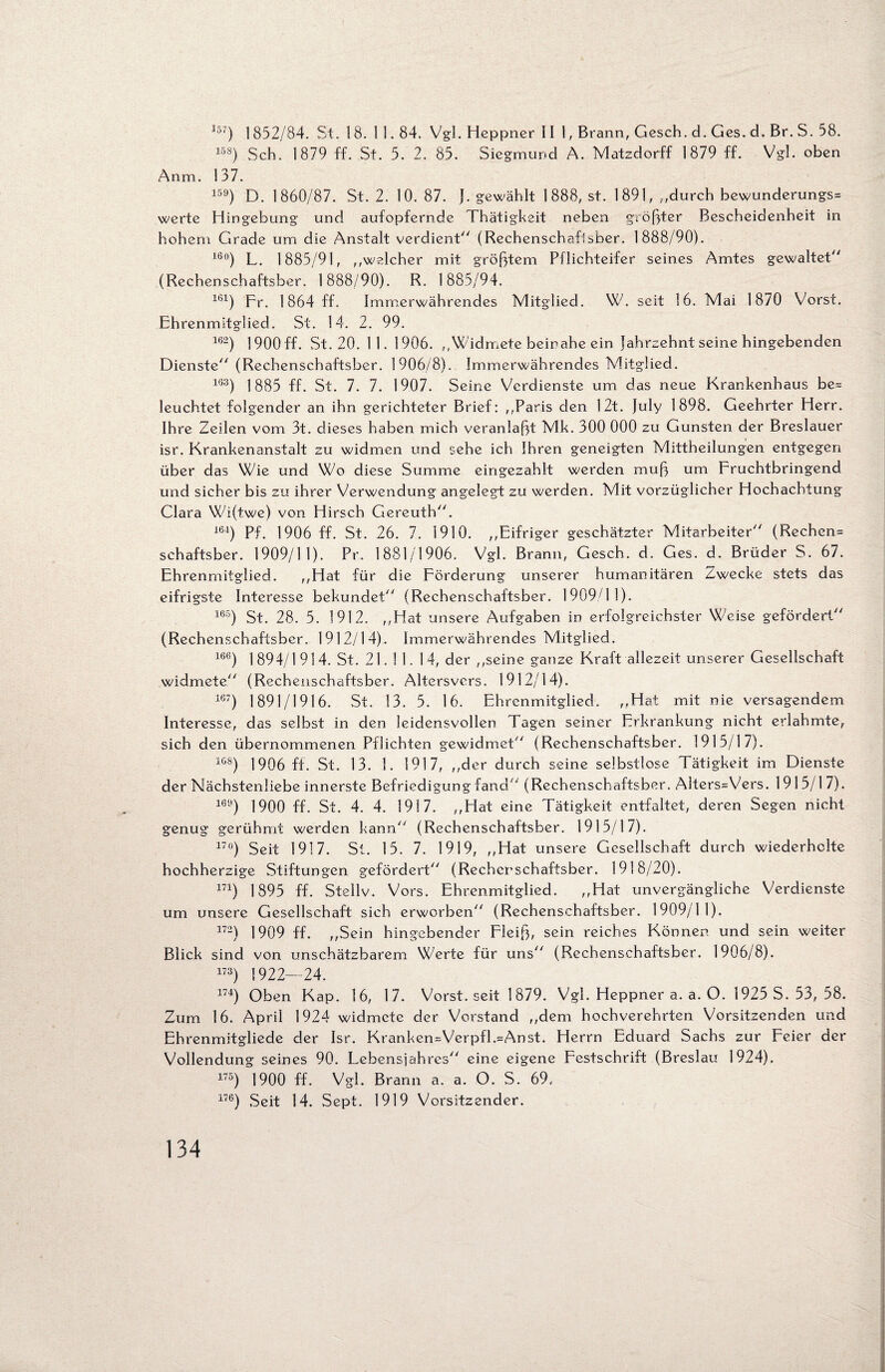 157) 1 852/84. St. 18. 11.84. Vgl. Heppner III, Brann, Gesch. d. Ges. d. Br. S. 58. 158) Sch. 1879 ff. St. 5. 2. 85. Siegmund A. Matzdorff 1879 ff. Vgl. oben Anm. 137. 159) D. 1860/87. St. 2. 10. 87. ). gewählt 1888, st. 1891, ,,durch bewunderungs= werte Hingebung und aufopfernde Thätigkeit neben größter Bescheidenheit in hohem Grade um die Anstalt verdient (Rechenschaflsher. 1888/90). 16°) L. 1885/91, ,,welcher mit größtem Pflichteifer seines Amtes gewaltet (Rechenschaftsber. 1888/90). R. 1885/94. 161) Fr. 1864 ff. Immerwährendes Mitglied. W. seit 16. Mai 1870 Vorst. Ehrenmitglied. St. 14. 2. 99. 162) 1900 ff. St. 20. 11. 1906. ,,Widmete beinahe ein Jahrzehnt seine hingebenden Dienste (Rechenschaftsber. 1906/8). Immerwährendes Mitglied. 1G3) 1885 ff. St. 7. 7. 1907. Seine Verdienste um das neue Krankenhaus be= leuchtet folgender an ihn gerichteter Brief: ,,Paris den 12t. July 1898. Geehrter Herr. Ihre Zeilen vom 3t. dieses haben mich veranlaßt Mk. 300 000 zu Gunsten der Breslauer isr. Krankenanstalt zu widmen und sehe ich Ihren geneigten Mittheilungen entgegen über das Wie und Wo diese Summe eingezahlt werden muß um Fruchtbringend und sicher bis zu ihrer Verwendung angelegt zu werden. Mit vorzüglicher Hochachtung Clara Wi(twe) von Hirsch Gereuth. 164) Pf. 1906 ff. St. 26. 7. 1910. ,,Eifriger geschätzter Mitarbeiter (Rechcn= schaftsber. 1909/11). Pr. 1881/1906. Vgl. Brann, Gesch. d. Ges. d. Brüder S. 67. Ehrenmitglied. ,,Hat für die Förderung unserer humanitären Zwecke stets das eifrigste Interesse bekundet (Rechenschaftsber. 1909/11). 165) St. 28. 5. 1912. ,,Hat unsere Aufgaben in erfolgreichster Weise gefördert (Rechenschaftsber. 1912/14). Immerwährendes Mitglied. 166) 1 894/1 914. St. 21.11. 14, der ,,seine ganze Kraft allezeit unserer Gesellschaft widmete (Rechenschaftsber. Altersvers. 1912/14). 167) 1891/1916. St. 13. 5. 16. Ehrenmitglied. ,,Hat mit nie versagendem Interesse, das selbst in den leidensvollen Tagen seiner Erkrankung nicht erlahmte, sich den übernommenen Pflichten gewidmet (Rechenschaftsber. 1915/17). 10s) 1906 ff. St. 13. 1. 1917, ,,der durch seine selbstlose Tätigkeit im Dienste der Nächstenliebe innerste Befriedigung fand ‘ (Rechenschaftsber. Alters=Vers. 1915/1 7). 169) 19 0 0 ff. St. 4. 4. 1917. ,,Hat eine Tätigkeit entfaltet, deren Segen nicht genug gerühmt werden kann (Rechenschaftsber. 1915/17). 17°) Seit 1917. St. 15. 7. 1919, ,,Hat unsere Gesellschaft durch wiederholte hochherzige Stiftungen gefördert (Rechenschaftsber. 1918/20). 171) 1 895 ff. Stellv. Vors. Ehrenmitglied. ,,Hat unvergängliche Verdienste um unsere Gesellschaft sich erworben (Rechenschaftsber. 1909/11). 172) 1909 ff. ,,Sein hingebender Fleiß, sein reiches Können und sein weiter Blick sind von unschätzbarem Werte für uns (Rechenschaftsber. 1906/8). 173) 1922—24. 174) Oben Kap. 16, 17. Vorst, seit 1879. Vgl. Heppner a. a. O. 1925 S. 53, 58. Zum 16. April 1924 widmete der Vorstand ,,dem hochverehrten Vorsitzenden und Ehrenmitgliede der Isr. Kranken=Verpfl.=Anst. Herrn Eduard Sachs zur Feier der Vollendung seines 90. Lebensjahres eine eigene Festschrift (Breslau 1924). 175) 1900 ff. Vgl. Brann a. a. O. S. 69.. 176) Seit 14. Sept. 1919 Vorsitzender.