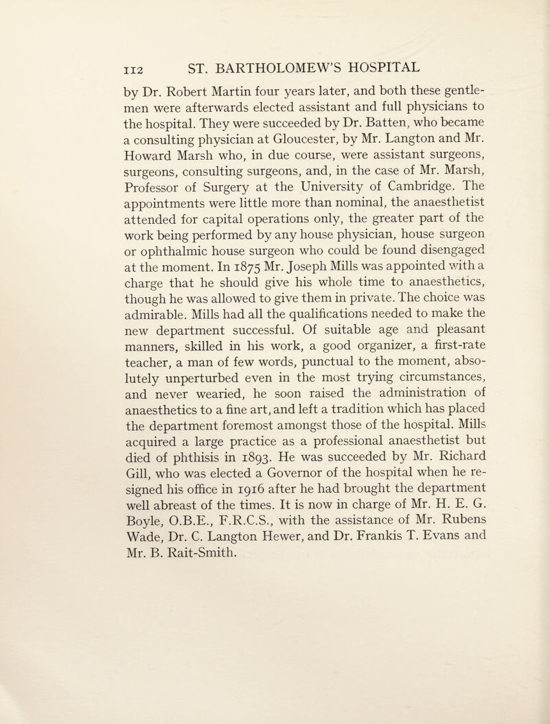 by Dr. Robert Martin four years later, and both these gentle¬ men were afterwards elected assistant and full physicians to the hospital. They were succeeded by Dr. Batten, who became a consulting physician at Gloucester, by Mr. Langton and Mr. Howard Marsh who, in due course, were assistant surgeons, surgeons, consulting surgeons, and, in the case of Mr, Marsh, Professor of Surgery at the University of Cambridge. The appointments were little more than nominal, the anaesthetist attended for capital operations only, the greater part of the work being performed by any house physician, house surgeon or ophthalmic house surgeon who could be found disengaged at the moment. In 1875 Mr. Joseph Mills was appointed with a charge that he should give his whole time to anaesthetics, though he was allowed to give them in private. The choice was admirable. Mills had all the qualifications needed to make the new department successful. Of suitable age and pleasant manners, skilled in his work, a good organizer, a first-rate teacher, a man of few words, punctual to the moment, abso¬ lutely unperturbed even in the most trying circumstances, and never wearied, he soon raised the administration of anaesthetics to a fine art, and left a tradition which has placed the department foremost amongst those of the hospital. Mills acquired a large practice as a professional anaesthetist but died of phthisis in 1893. He was succeeded by Mr. Richard Gill, who was elected a Governor of the hospital when he re¬ signed his office in 1916 after he had brought the department well abreast of the times. It is now in charge of Mr. H. E. G. Boyle, O.B.E., F.R.C.S., with the assistance of Mr. Rubens Wade, Dr. C. Langton Hewer, and Dr. Frankis T. Evans and Mr. B. Rait-Smith.