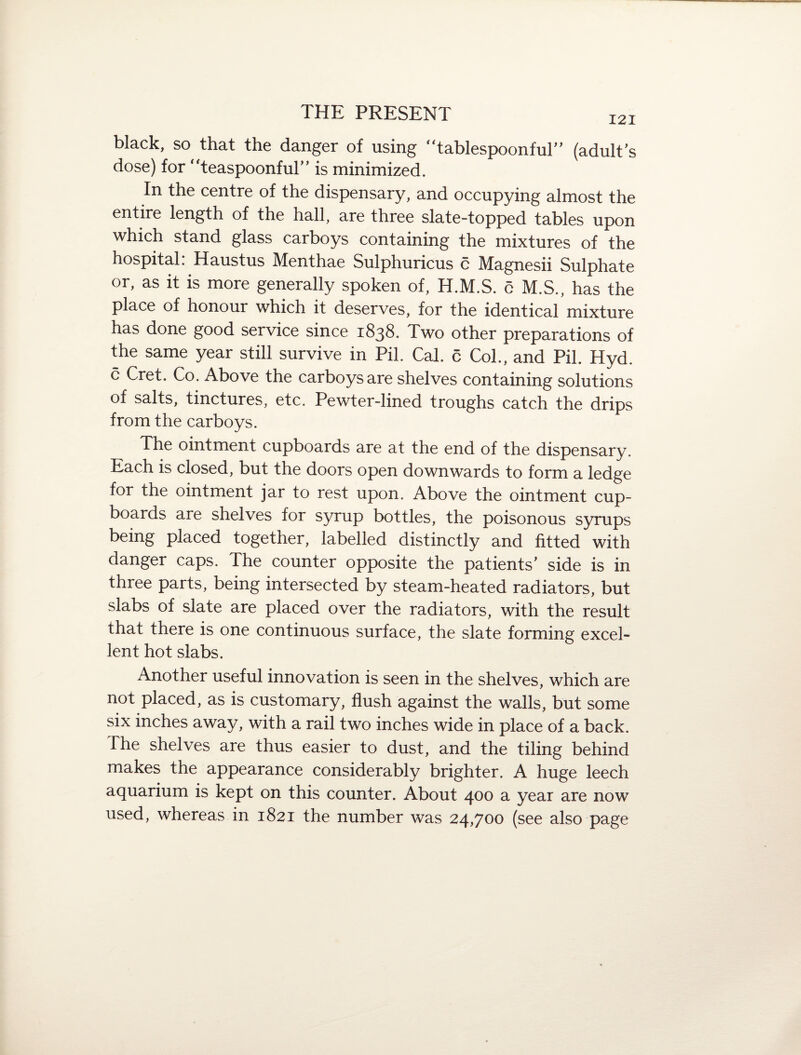 black, so that the danger of using “tablespoonful'' (adult's dose) for “teaspoonful'' is minimized. In the centre of the dispensary, and occupying almost the entire length of the hall, are three slate-topped tables upon which stand glass carboys containing the mixtures of the hospital: Haustus Menthae Sulphuricus c Magnesii Sulphate or, as it is more generally spoken of, H.M.S. c M.S., has the place of honour which it deserves, for the identical mixture has done good service since 1838. Two other preparations of the same year still survive in Pil. Cal. c Col., and Pil. Hyd. c Cret. Co. Above the carboys are shelves containing solutions of salts, tinctures, etc. Pewter-lined troughs catch the drips from the carboys. The ointment cupboards are at the end of the dispensary. Each is closed, but the doors open downwards to form a ledge for the ointment jar to rest upon. Above the ointment cup¬ boards are shelves for syrup bottles, the poisonous syrups being placed together, labelled distinctly and fitted with danger caps. The counter opposite the patients' side is in three parts, being intersected by steam-heated radiators, but slabs of slate are placed over the radiators, with the result that there is one continuous surface, the slate forming excel- lent hot slabs. Another useful innovation is seen in the shelves, which are not placed, as is customary, flush against the walls, but some six inches away, with a rail two inches wide in place of a back. The shelves are thus easier to dust, and the tiling behind makes the appearance considerably brighter. A huge leech aquarium is kept on this counter. About 400 a year are now used, whereas in 1821 the number was 24,700 (see also page