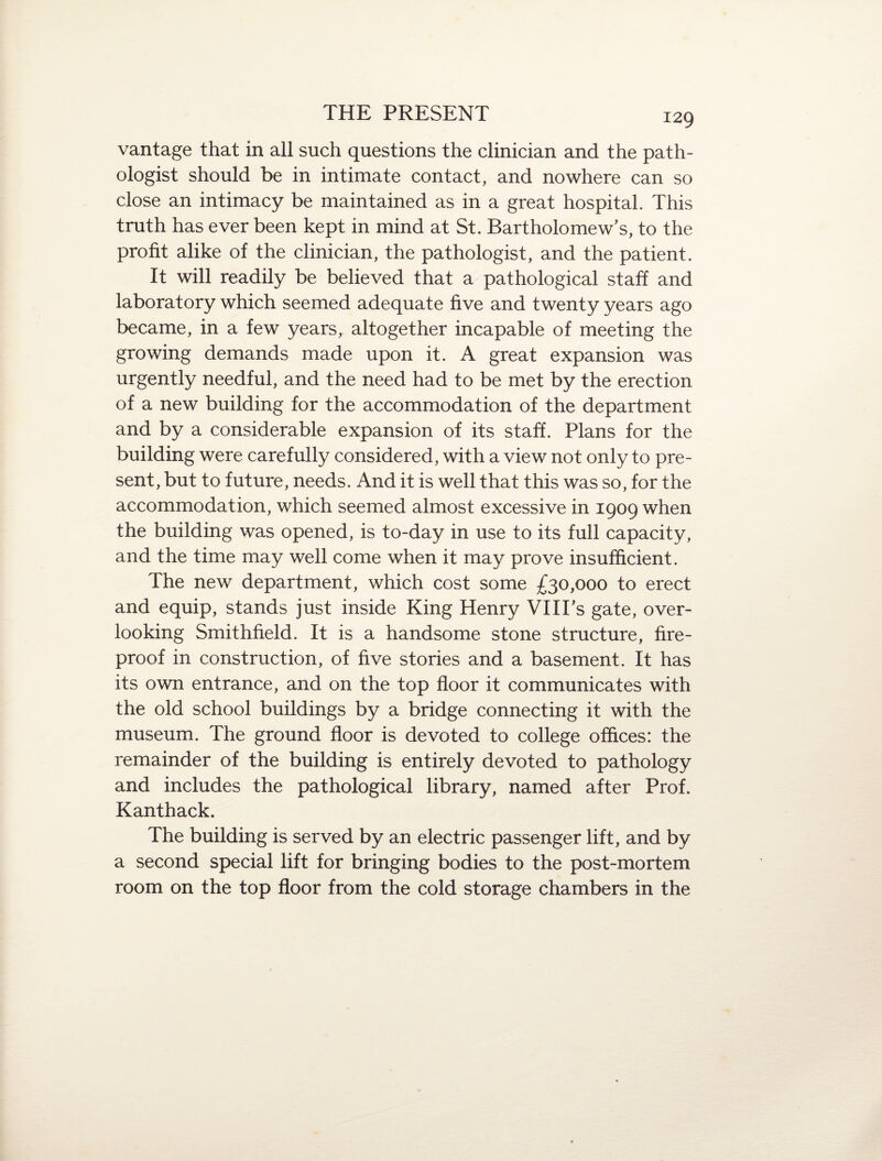 vantage that in all such questions the clinician and the path¬ ologist should be in intimate contact, and nowhere can so close an intimacy be maintained as in a great hospital. This truth has ever been kept in mind at St. Bartholomew’s, to the profit alike of the clinician, the pathologist, and the patient. It will readily be believed that a pathological staff and laboratory which seemed adequate five and twenty years ago became, in a few years, altogether incapable of meeting the growing demands made upon it. A great expansion was urgently needful, and the need had to be met by the erection of a new building for the accommodation of the department and by a considerable expansion of its staff. Plans for the building were carefully considered, with a view not only to pre¬ sent, but to future, needs. And it is well that this was so, for the accommodation, which seemed almost excessive in 1909 when the building was opened, is to-day in use to its full capacity, and the time may well come when it may prove insufficient. The new department, which cost some £30,000 to erect and equip, stands just inside King Henry VIITs gate, over¬ looking Smithfield. It is a handsome stone structure, fire¬ proof in construction, of five stories and a basement. It has its own entrance, and on the top floor it communicates with the old school buildings by a bridge connecting it with the museum. The ground floor is devoted to college offices: the remainder of the building is entirely devoted to pathology and includes the pathological library, named after Prof. Kanthack. The building is served by an electric passenger lift, and by a second special lift for bringing bodies to the post-mortem room on the top floor from the cold storage chambers in the