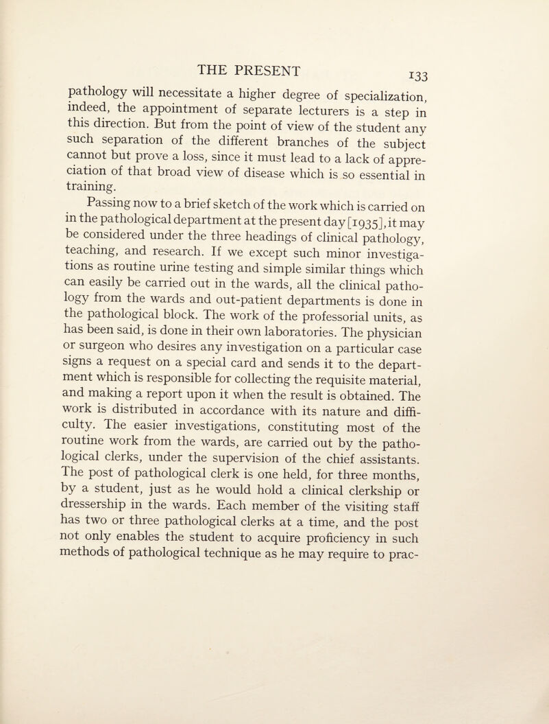 pathology will necessitate a higher degree of specialization, indeed, the appointment of separate lecturers is a step in this direction. But from the point of view of the student any such separation of the different branches of the subject cannot but prove a loss, since it must lead to a lack of appre¬ ciation of that broad view of disease which is so essential in training. Passing now to a brief sketch of the work which is carried on in the pathological department at the present day [1935], it may be considered under the three headings of clinical pathology, teaching, and research. If we except such minor investiga¬ tions as routine urine testing and simple similar things which can easily be carried out in the wards, all the clinical patho¬ logy from the wards and out-patient departments is done in the pathological block. The work of the professorial units, as has been said, is done in their own laboratories. The physician or surgeon who desires any investigation on a particular case signs a request on a special card and sends it to the depart¬ ment which is responsible for collecting the requisite material, and making a report upon it when the result is obtained. The work is distributed in accordance with its nature and diffi¬ culty. The easier investigations, constituting most of the routine work from the wards, are carried out by the patho¬ logical clerks, under the supervision of the chief assistants. The post of pathological clerk is one held, for three months, by a student, just as he would hold a clinical clerkship or dressership in the wards. Each member of the visiting staff has two or three pathological clerks at a time, and the post not only enables the student to acquire proficiency in such methods of pathological technique as he may require to prac-