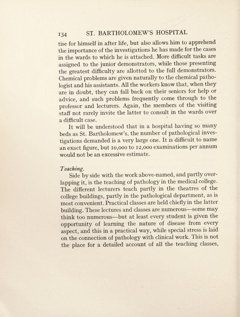 tise for himself in after life, but also allows him to apprehend the importance of the investigations he has made for the cases in the wards to which he is attached. More difficult tasks are assigned to the junior demonstrators, while those presenting the greatest difficulty are allotted to the full demonstrators. Chemical problems are given naturally to the chemical patho¬ logist and his assistants. All the workers know that, when they are in doubt, they can fall back on their seniors for help or advice, and such problems frequently come through to the professor and lecturers. Again, the members of the visiting staff not rarely invite the latter to consult in the wards over a difficult case. It will be understood that in a hospital having so many beds as St. Bartholomew’s, the number of pathological inves¬ tigations demanded is a very large one. It is difficult to name an exact figure, but 10,000 to 12,000 examinations per annum would not be an excessive estimate. T eaching. Side by side with the work above-named, and partly over¬ lapping it, is the teaching of pathology in the medical college. The different lecturers teach partly in the theatres of the college buildings, partly in the pathological department, as is most convenient. Practical classes are held chiefly in the latter building. These lectures and classes are numerous—some may think too numerous—but at least every student is given the opportunity of learning the nature of disease from every aspect, and this in a practical way, while special stress is laid on the connection of pathology with clinical work. This is not the place for a detailed account of all the teaching classes,