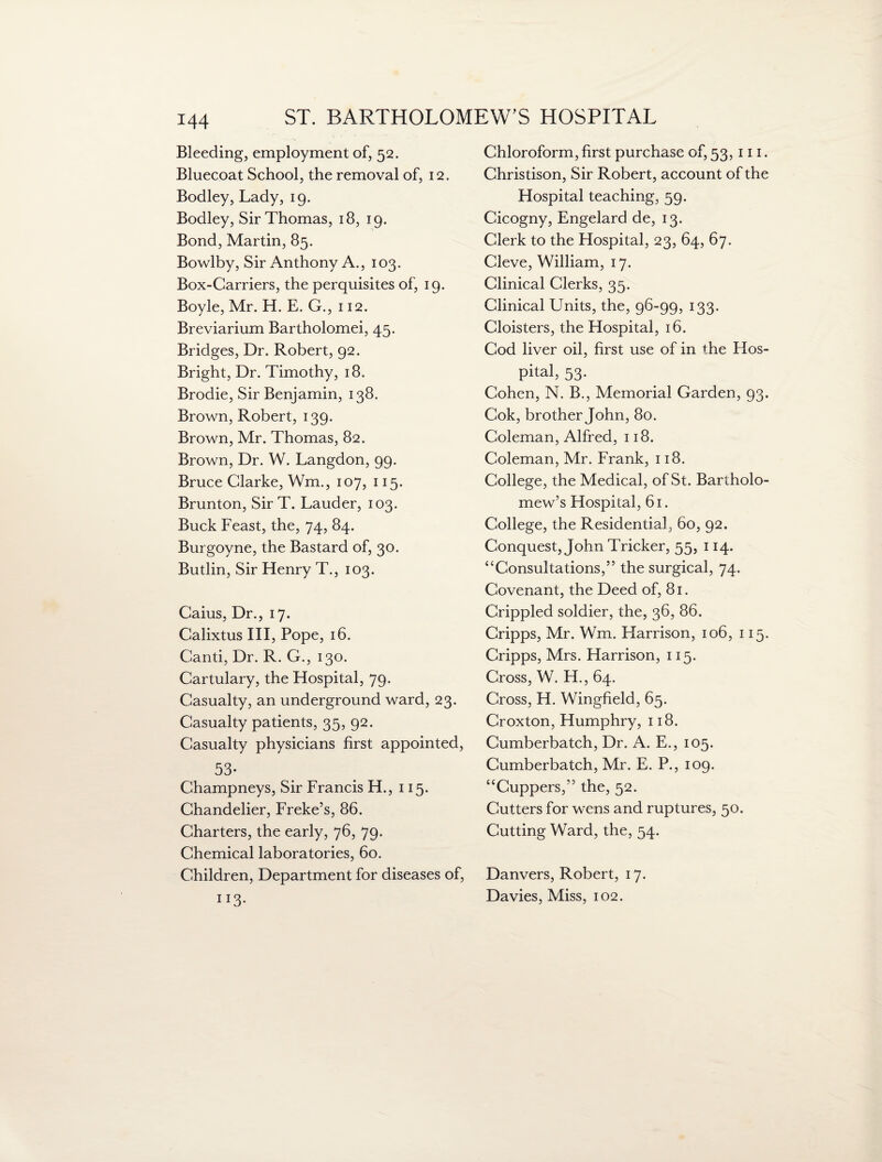 Bleeding, employment of, 52. Bluecoat School, the removal of, 12. Bodley, Lady, 19. Bodley, Sir Thomas, 18, 19. Bond, Martin, 85. Bowl by, Sir Anthony A., 103. Box-Carriers, the perquisites of, 19. Boyle, Mr. H. E. G., 112. Breviarium Bartholomei, 45. Bridges, Dr. Robert, 92. Bright, Dr. Timothy, 18. Brodie, Sir Benjamin, 138. Brown, Robert, 139. Brown, Mr. Thomas, 82. Brown, Dr. W. Langdon, 99. Bruce Clarke, Wm., 107, 115. Brunton, Sir T. Lauder, 103. Buck Feast, the, 74, 84. Burgoyne, the Bastard of, 30. Butlin, Sir Henry T., 103. Caius, Dr., 17. Calixtus III, Pope, 16. Canti, Dr. R. G., 130. Cartulary, the Hospital, 79. Casualty, an underground ward, 23. Casualty patients, 35, 92. Casualty physicians first appointed, 53- Champneys, Sir Francis H., 115. Chandelier, Freke’s, 86. Charters, the early, 76, 79. Chemical laboratories, 60. Children, Department for diseases of, 113- Chloroform, first purchase of, 53,111. Christison, Sir Robert, account of the Hospital teaching, 59. Cicogny, Engelard de, 13. Clerk to the Hospital, 23, 64, 67. Cleve, William, 17. Clinical Clerks, 35. Clinical Units, the, 96-99, 133. Cloisters, the Hospital, 16. Cod liver oil, first use of in the Hos¬ pital, 53. Cohen, N. B., Memorial Garden, 93. Cok, brother John, 80. Coleman, Alfred, 118. Coleman, Mr. Frank, 118. College, the Medical, of St. Bartholo¬ mew’s Hospital, 61. College, the Residential, 60, 92. Conquest, John Tricker, 55, 114. “Consultations,” the surgical, 74. Covenant, the Deed of, 81. Crippled soldier, the, 36, 86. Cripps, Mr. Wm. Harrison, 106, 115. Cripps, Mrs. Harrison, 115. Cross, W. H., 64. Cross, H. Wingfield, 65. Croxton, Humphry, 118. Cumberbatch, Dr. A. E., 105. Cumberbatch, Mr. E. P., 109. “Cuppers,” the, 52. Cutters for wens and ruptures, 50. Cutting Ward, the, 54. Danvers, Robert, 17. Davies, Miss, 102.