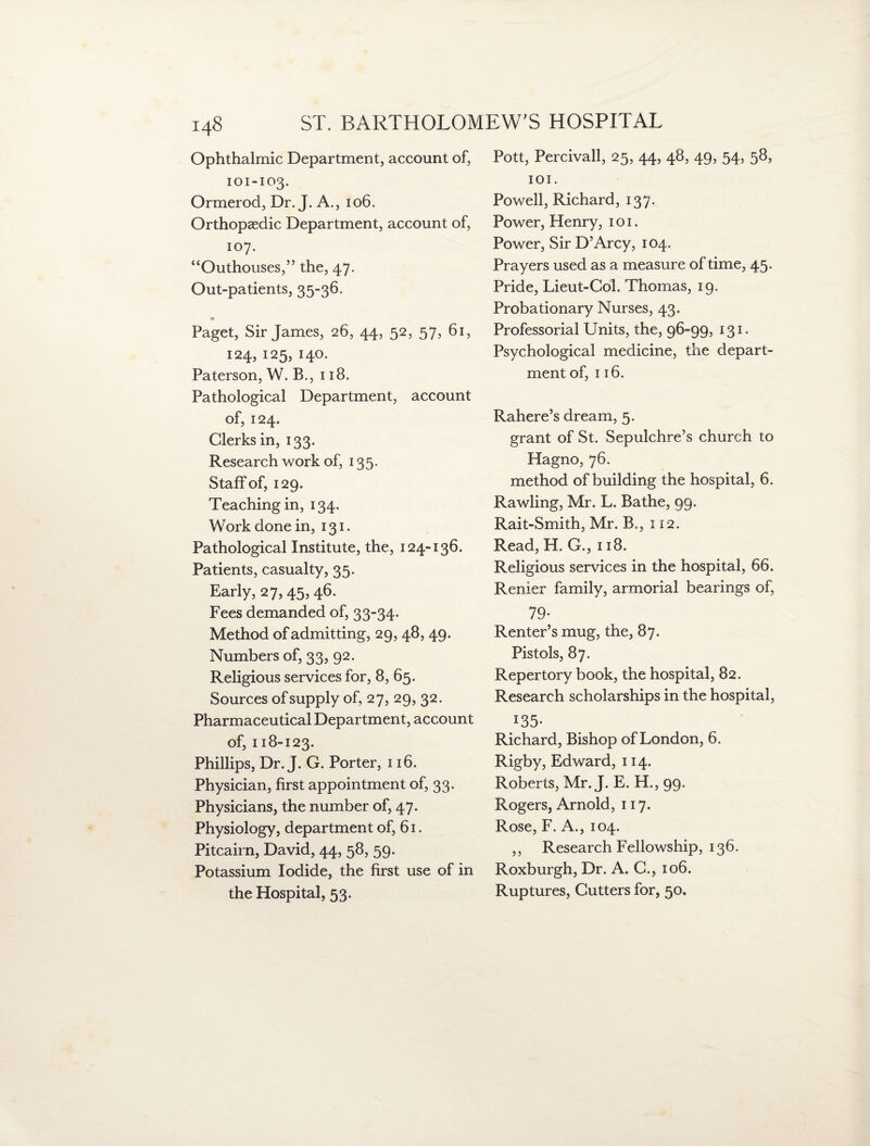 Ophthalmic Department, account of, 101-103. Ormerod, Dr. J. A., 106. Orthopaedic Department, account of, 107. “Outhouses,” the, 47. Out-patients, 35-36. * Paget, Sir James, 26, 44, 52, 57, 61, 124, 125, 140. Paterson, W. B., 118. Pathological Department, account of, 124. Clerks in, 133. Research work of, 135. Staff of, 129. Teaching in, 134. Work done in, 131. Pathological Institute, the, 124-136. Patients, casualty, 35. Early, 27,45,46. Fees demanded of, 33-34. Method of admitting, 29, 48, 49. Numbers of, 33, 92. Religious services for, 8, 65. Sources of supply of, 27, 29, 32. Pharmaceutical Department, account of, 118-123. Phillips, Dr. J. G. Porter, 116. Physician, first appointment of, 33. Physicians, the number of, 47. Physiology, department of, 61. Pitcairn, David, 44, 58, 59. Potassium Iodide, the first use of in the Hospital, 53. Pott, Percivall, 25, 44, 48, 49, 54, 58, 101. Powell, Richard, 137. Power, Henry, 1 o 1. Power, Sir D’Arcy, 104. Prayers used as a measure of time, 45. Pride, Lieut-Col. Thomas, 19. Probationary Nurses, 43. Professorial Units, the, 96-99, 131. Psychological medicine, the depart¬ ment of, 116. Rahere’s dream, 5. grant of St. Sepulchre’s church to Hagno, 76. method of building the hospital, 6. Rawling, Mr. L. Bathe, 99. Rait-Smith, Mr. B,, 112. Read, H. G., 118. Religious services in the hospital, 66. Renier family, armorial bearings of, 79- Renter’s mug, the, 87. Pistols, 87. Repertory book, the hospital, 82. Research scholarships in the hospital, 135- Richard, Bishop of London, 6. Rigby, Edward, 114. Roberts, Mr. J. E. H., 99. Rogers, Arnold, 117. Rose, F. A., 104. ,, Research Fellowship, 136. Roxburgh, Dr. A. C., 106. Ruptures, Gutters for, 50.