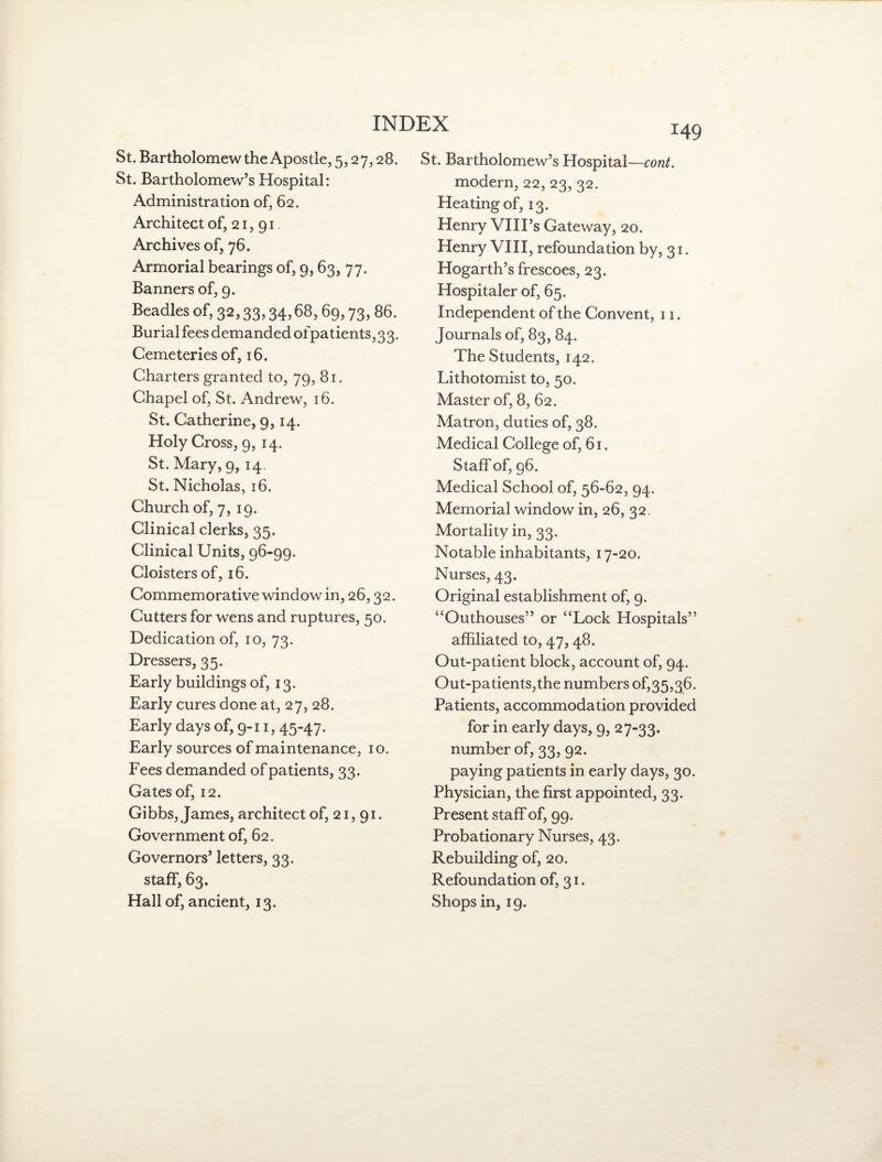 St. Bartholomew the Apostle, 5,27,28. St. Bartholomew’s Hospital: Administration of, 62. Architect of, 21, 91. Archives of, 76. Armorial bearings of, 9,63, 77. Banners of, 9. Beadles of, 32,33,34,68,69,73,86. Burial fees demanded of patients, 33. Cemeteries of, 16. Charters granted to, 79, 81. Chapel of, St. Andrew, 16. St. Catherine, 9,14. Holy Cross, 9, 14. St. Mary, 9, 14. St. Nicholas, 16. Church of, 7, 19. Clinical clerks, 35. Clinical Units, 96-99. Cloisters of, 16. Commemorative window in, 26,32. Cutters for wens and ruptures, 50. Dedication of, 10, 73. Dressers, 35. Early buildings of, 13. Early cures done at, 27, 28. Early days of, 9-11, 45-47. Early sources of maintenance, 10. Fees demanded of patients, 33. Gates of, 12. Gibbs, James, architect of, 21,91. Government of, 62. Governors’ letters, 33. staff, 63. Hall of, ancient, 13. 149 St. Bartholomew’s Hospital—cont. modern, 22, 23, 32. Heating of, 13. Henry VIII’s Gateway, 20. Henry VIII, refoundation by, 31. Hogarth’s frescoes, 23. Hospitaler of, 65. Independent of the Convent, 11. Journals of, 83, 84. The Students, 142. Lithotomist to, 50. Master of, 8, 62. Matron, duties of, 38. Medical College of, 61. Staff of, 96. Medical School of, 56-62, 94. Memorial window in, 26, 32 , Mortality in, 33. Notable inhabitants, 17-20. Nurses, 43. Original establishment of, 9. “Outhouses” or “Lock Hospitals” affiliated to, 47,48. Out-patient block, account of, 94. Out-patients,the numbers 0^35,36. Patients, accommodation provided for in early days, 9, 27-33. number of, 33, 92. paying patients in early days, 30. Physician, the first appointed, 33. Present staff of, 99. Probationary Nurses, 43. Rebuilding of, 20. Refoundation of, 31. Shops in, 19.