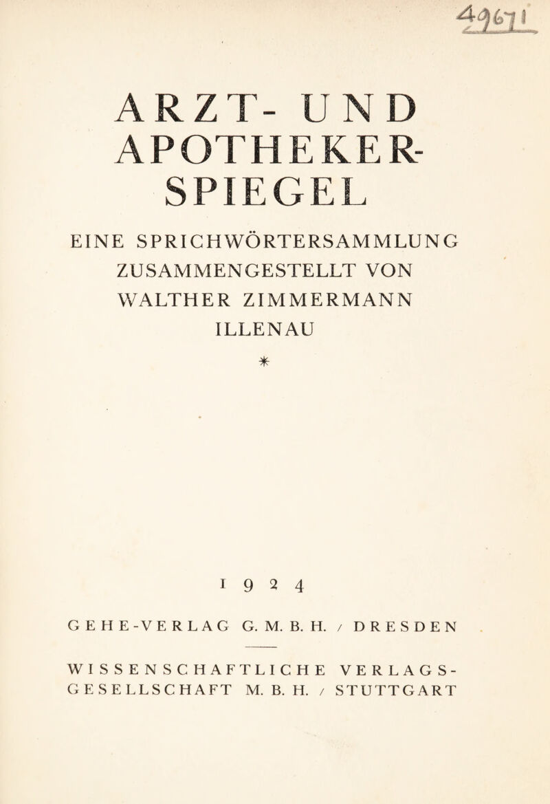 ARZT- UND APOTHEKER¬ SPIEGEL EINE SPRICHWÖRTERSAMMLUNG ZUSAMMENGESTELLT VON WALTHER ZIMMERMANN ILLENAU 1924 GEHE-VERLAG G. M. B. H. / DRESDEN WISSENSCHAFTLICHE VERLAGS¬