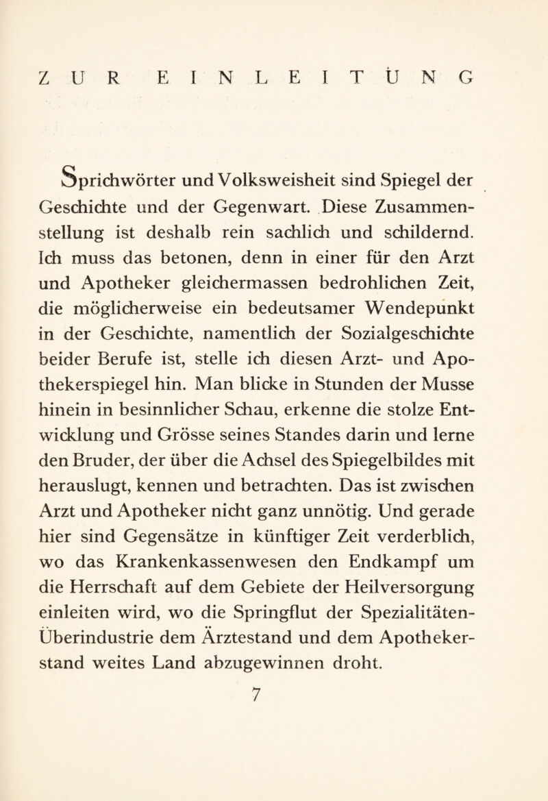 ZUR EINLEITUNG Sprichwörter und Volksweisheit sind Spiegel der Geschichte und der Gegenwart. Diese Zusammen¬ stellung ist deshalb rein sachlich und schildernd. Ich muss das betonen, denn in einer für den Arzt und Apotheker gleichermassen bedrohlichen Zeit, die möglicherweise ein bedeutsamer Wendepunkt in der Geschichte, namentlich der Sozialgeschichte beider Berufe ist, stelle ich diesen Arzt- und Apo¬ thekerspiegel hin. Man blicke in Stunden der Müsse hinein in besinnlicher Schau, erkenne die stolze Ent¬ wicklung und Grösse seines Standes darin und lerne den Bruder, der über die Achsel des Spiegelbildes mit herauslugt, kennen und betrachten. Das ist zwischen Arzt und Apotheker nicht ganz unnötig. Und gerade hier sind Gegensätze in künftiger Zeit verderblich, wo das Krankenkassenwesen den Endkampf um die Herrschaft auf dem Gebiete der Heilversorgung einleiten wird, wo die Springflut der Spezialitäten- • • •• Uberindustrie dem Arztestand und dem Apotheker¬ stand weites Land abzugewinnen droht.