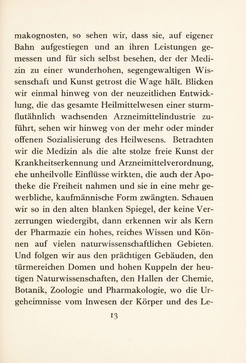 makognosten, so sehen wir, dass sie, auf eigener Bahn aufgestiegen und an ihren Leistungen ge¬ messen und für sich selbst besehen, der der Medi¬ zin zu einer wunderhohen, segengewaltigen Wis¬ senschaft und Kunst getrost die Wage hält. Blicken wir einmal hinweg von der neuzeitlichen Entwick¬ lung, die das gesamte Heilmittelwesen einer sturm¬ flutähnlich wachsenden Arzneimittelindustrie zu¬ führt, sehen wir hinweg von der mehr oder minder offenen Sozialisierung des Heilwesens. Betrachten wir die Medizin als die alte stolze freie Kunst der Krankheitserkennung und Arzneimittelverordnung, ehe unheilvolle Einflüsse wirkten, die auch der Apo¬ theke die Freiheit nahmen und sie in eine mehr ge¬ werbliche, kaufmännische Form zwängten. Schauen wir so in den alten blanken Spiegel, der keine Ver¬ zerrungen wiedergibt, dann erkennen wir als Kern der Pharmazie ein hohes, reiches Wissen und Kön¬ nen auf vielen naturwissenschaftlichen Gebieten. Und folgen wir aus den prächtigen Gebäuden, den türmereichen Domen und hohen Kuppeln der heu¬ tigen Naturwissenschaften, den Hallen der Chemie, Botanik, Zoologie und Pharmakologie, wo die Ur- geheimnisse vom Inwesen der Körper und des Le- t3