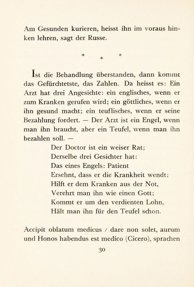 Am Gesunden kurieren, heisst ihn im voraus hin¬ ken lehren, sagt der Russe. * * * Ist die Behandlung überstanden, dann kommt das Gefürchtetste, das Zahlen. Da heisst es: Ein Arzt hat drei Angesichte: ein englisches, wenn er zum Kranken gerufen wird; ein göttliches, wenn er ihn gesund macht; ein teuflisches, wenn er seine Bezahlung fordert. — Der Arzt ist ein Engel, wenn man ihn braucht, aber ein Teufel, wenn man ihn bezahlen soll. — Der Doctor ist ein weiser Rat; Derselbe drei Gesichter hat: Das eines Engels: Patient Ersehnt, dass er die Krankheit wendt; Hilft er dem Kranken aus der Not, Verehrt man ihn wie einen Gott; Kommt er um den verdienten Lohn, Hält man ihn für den Teufel schon. Accipit oblatum medicus / dare non solet, aurum und Honos habendus est medico (Cicero), sprachen