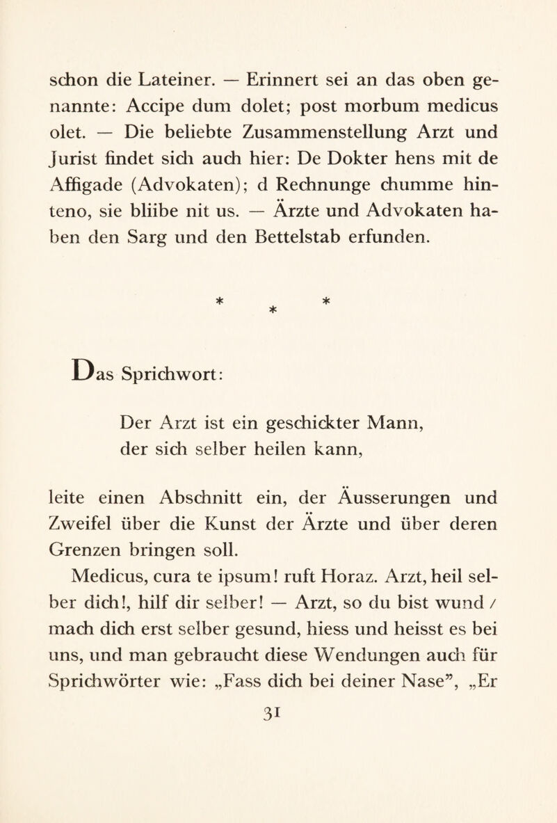 schon die Lateiner. — Erinnert sei an das oben ge¬ nannte: Accipe dum dolet; post morbum medicus ölet. — Die beliebte Zusammenstellung Arzt und Jurist findet sidi auch hier: De Dokter hens mit de Affigade (Advokaten); d Rechnunge chumme hin- • • teno, sie bliibe nit us. — Arzte und Advokaten ha¬ ben den Sarg und den Bettelstab erfunden. * * * Das Sprichwort: Der Arzt ist ein geschickter Mann, der sich selber heilen kann, leite einen Abschnitt ein, der Äusserungen und Zweifel über die Kunst der Ärzte und über deren Grenzen bringen soll. Medicus, cura te ipsum! ruft Horaz. Arzt, heil sel¬ ber dich!, hilf dir selber! — Arzt, so du bist wund / mach dich erst selber gesund, liiess und heisst es bei uns, und man gebraucht diese Wendungen auch für Sprichwörter wie: „Fass dich bei deiner Nase”, „Er 3i