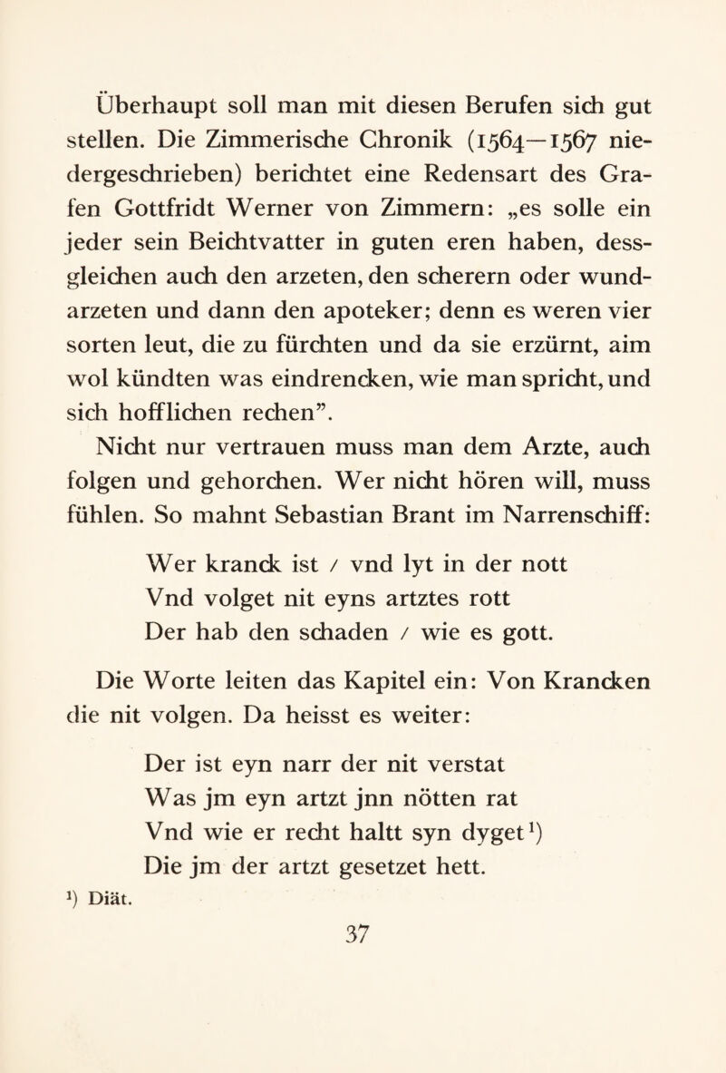 Überhaupt soll man mit diesen Berufen sich gut stellen. Die Zimmerische Chronik (1564—1567 nie¬ dergeschrieben) berichtet eine Redensart des Gra¬ fen Gottfridt Werner von Zimmern: „es solle ein jeder sein Beichtvatter in guten eren haben, dess- gleichen auch den arzeten, den scherern oder wund- arzeten und dann den apoteker; denn es weren vier Sorten leut, die zu fürchten und da sie erzürnt, aim wol kündten was eindrencken, wie man spricht, und sich hoff liehen rechen”. Nicht nur vertrauen muss man dem Arzte, auch folgen und gehorchen. Wer nicht hören will, muss fühlen. So mahnt Sebastian Brant im Narrenschiff: Wer kranck ist / vnd lyt in der nott Vnd volget nit eyns artztes rott Der hab den schaden / wie es gott. Die Worte leiten das Kapitel ein: Von Krancken die nit volgen. Da heisst es weiter: Der ist eyn narr der nit verstat Was jm eyn artzt jnn nötten rat Vnd wie er recht haltt syn dyget1) Die jm der artzt gesetzet hett. J) Diät.