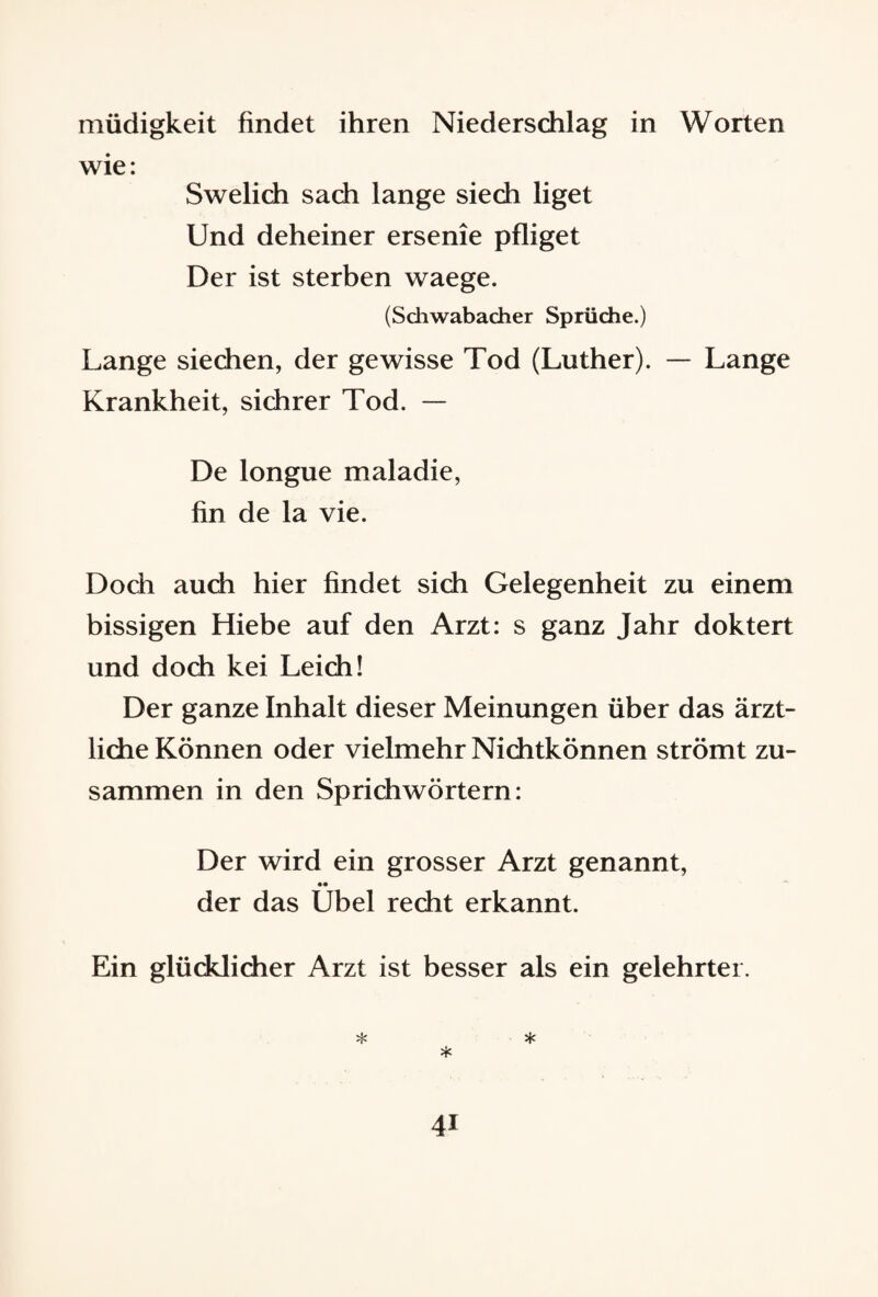 müdigkeit findet ihren Niederschlag in Worten wie: Swelich sach lange siech liget Und deheiner ersenie pfliget Der ist sterben waege. (Schwabacher Sprüche.) Lange siechen, der gewisse Tod (Luther). — Lange Krankheit, sichrer Tod. — De longue maladie, fin de la vie. Doch auch hier findet sich Gelegenheit zu einem bissigen Hiebe auf den Arzt: s ganz Jahr doktert und doch kei Leich! Der ganze Inhalt dieser Meinungen über das ärzt¬ liche Können oder vielmehr Nichtkönnen strömt zu¬ sammen in den Sprichwörtern: Der wird ein grosser Arzt genannt, •• der das Übel recht erkannt. Ein glücklicher Arzt ist besser als ein gelehrter. * * *