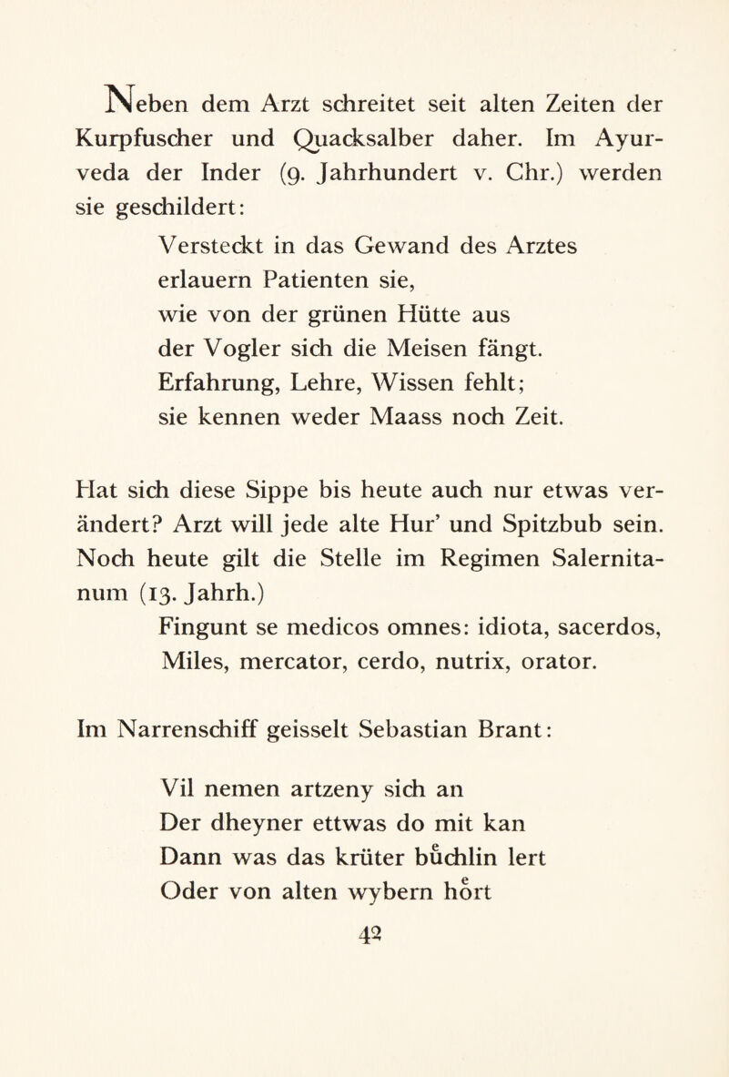 Neben dem Arzt schreitet seit alten Zeiten der Kurpfuscher und Quacksalber daher. Im Ayur¬ veda der Inder (9. Jahrhundert v. Chr.) werden sie geschildert: Versteckt in das Gewand des Arztes erlauern Patienten sie, wie von der grünen Hütte aus der Vogler sich die Meisen fängt. Erfahrung, Lehre, Wissen fehlt; sie kennen weder Maass noch Zeit. Hat sich diese Sippe bis heute auch nur etwas ver¬ ändert? Arzt will jede alte Hur’ und Spitzbub sein. Noch heute gilt die Stelle im Regimen Salernita- num (13. Jahrh.) Fingunt se medicos omnes: idiota, sacerdos, Miles, mercator, cerdo, nutrix, orator. Im Narrenschiff geisselt Sebastian Brant: Vil nemen artzeny sich an Der dheyner ettwas do mit kan Dann was das krliter buchlin lert Oder von alten wybem hört 43