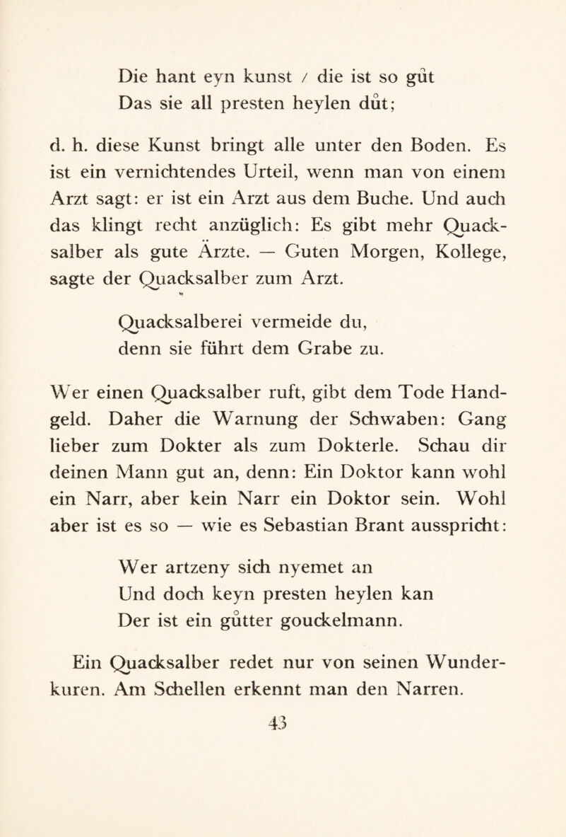 Die haut eyn kirnst / die ist so gut Das sie all presten heylen düt; d. h. diese Kunst bringt alle unter den Boden. Es ist ein vernichtendes Urteil, wenn man von einem Arzt sagt: er ist ein Arzt aus dem Buche. Und auch das klingt recht anzüglich: Es gibt mehr Quack¬ salber als gute Ärzte. — Guten Morgen, Kollege, sagte der Quacksalber zum Arzt. Quacksalberei vermeide du, denn sie führt dem Grabe zu. Wer einen Quacksalber ruft, gibt dem Tode Hand¬ geld. Daher die Warnung der Schwaben: Gang lieber zum Dokter als zum Dokterle. Schau dir deinen Mann gut an, denn: Ein Doktor kann wohl ein Narr, aber kein Narr ein Doktor sein. Wohl aber ist es so — wie es Sebastian Brant ausspricht: Wer artzeny sich nyemet an Und doch keyn presten heylen kan Der ist ein gütter gouckelmann. Ein Quacksalber redet nur von seinen Wunder¬ kuren. Am Schellen erkennt man den Narren.