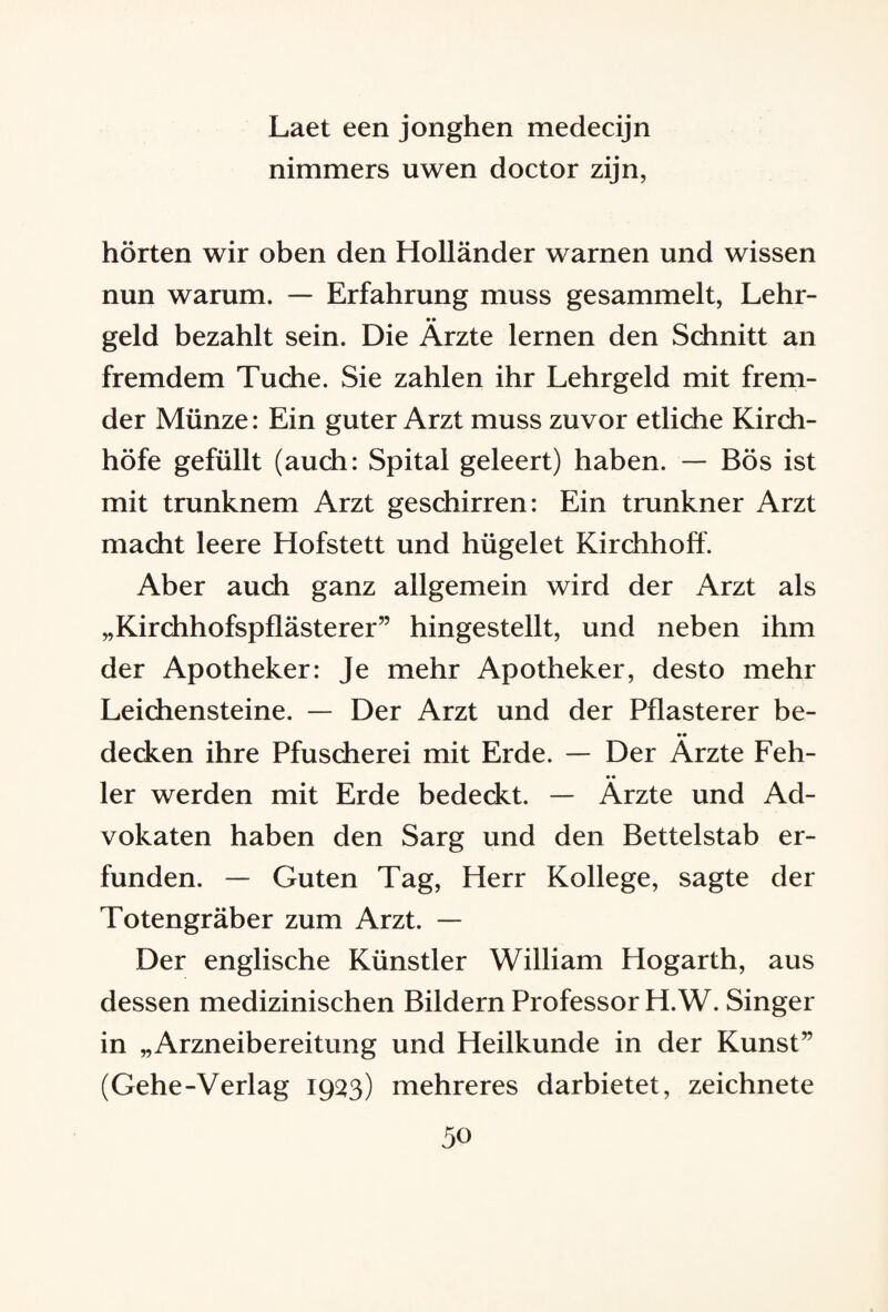 Laet een jonghen medecijn nimmers uwen doctor zijn, hörten wir oben den Holländer warnen und wissen nun warum. — Erfahrung muss gesammelt, Lehr- •• geld bezahlt sein. Die Arzte lernen den Schnitt an fremdem Tuche. Sie zahlen ihr Lehrgeld mit frem¬ der Münze: Ein guter Arzt muss zuvor etliche Kirch¬ höfe gefüllt (auch: Spital geleert) haben. — Bös ist mit trunknem Arzt geschirren: Ein trunkner Arzt macht leere Hofstett und hügelet Kirchhoff. Aber auch ganz allgemein wird der Arzt als „Kirchhofspflästerer” hingestellt, und neben ihm der Apotheker: Je mehr Apotheker, desto mehr Leichensteine. — Der Arzt und der Pflasterer be¬ decken ihre Pfuscherei mit Erde. — Der Ärzte Feh¬ ler werden mit Erde bedeckt. — Ärzte und Ad¬ vokaten haben den Sarg und den Bettelstab er¬ funden. — Guten Tag, Herr Kollege, sagte der Totengräber zum Arzt. — Der englische Künstler William Hogarth, aus dessen medizinischen Bildern Professor H. W. Singer in „Arzneibereitung und Heilkunde in der Kunst” (Gehe-Verlag 1933) mehreres darbietet, zeichnete