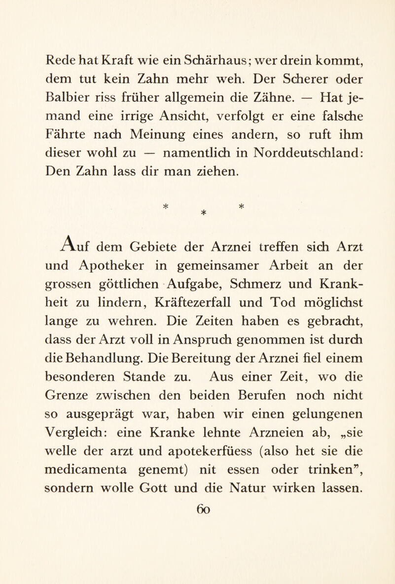 Rede hat Kraft wie ein Schärhaus; wer drein kommt, dem tut kein Zahn mehr weh. Der Scherer oder Balbier riss früher allgemein die Zähne. — Hat je¬ mand eine irrige Ansicht, verfolgt er eine falsche Fährte nach Meinung eines andern, so ruft ihm dieser wohl zu — namentlich in Norddeutschland: Den Zahn lass dir man ziehen. iAuf dem Gebiete der Arznei treffen sich Arzt und Apotheker in gemeinsamer Arbeit an der grossen göttlichen Aufgabe, Schmerz und Krank¬ heit zu lindern, Kräftezerfall und Tod möglichst lange zu wehren. Die Zeiten haben es gebracht, dass der Arzt voll in Anspruch genommen ist durch die Behandlung. Die Bereitung der Arznei fiel einem besonderen Stande zu. Aus einer Zeit, wo die Grenze zwischen den beiden Berufen noch nicht so ausgeprägt war, haben wir einen gelungenen Vergleich: eine Kranke lehnte Arzneien ab, „sie welle der arzt und apotekerfüess (also het sie die medicamenta genemt) nit essen oder trinken”, sondern wolle Gott und die Natur wirken lassen.