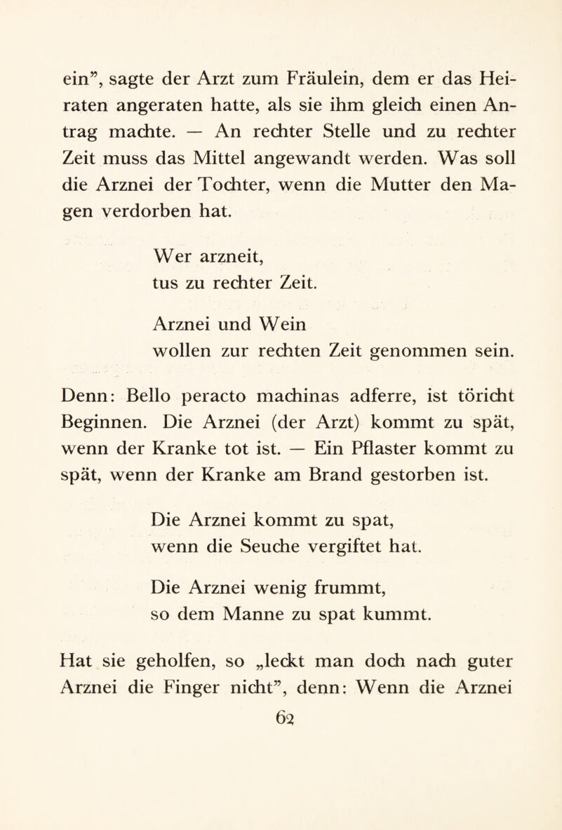 ein”, sagte der Arzt zum Fräulein, dem er das Hei¬ raten angeraten hatte, als sie ihm gleich einen An¬ trag machte. — An rechter Stelle und zu rechter Zeit muss das Mittel angewandt werden. Was soll die Arznei der Tochter, wenn die Mutter den Ma¬ gen verdorben hat. Wer arzneit, tus zu rechter Zeit. Arznei und Wein wollen zur rechten Zeit genommen sein. Denn: Bello peracto machinas adferre, ist töricht Beginnen. Die Arznei (der Arzt) kommt zu spät, wenn der Kranke tot ist. — Ein Pflaster kommt zu spät, wenn der Kranke am Brand gestorben ist. Die Arznei kommt zu spat, wenn die Seuche vergiftet hat. Die Arznei wenig frummt, so dem Manne zu spat kummt. Hat sie geholfen, so „leckt man doch nach guter Arznei die Finger nicht”, denn: Wenn die Arznei 63