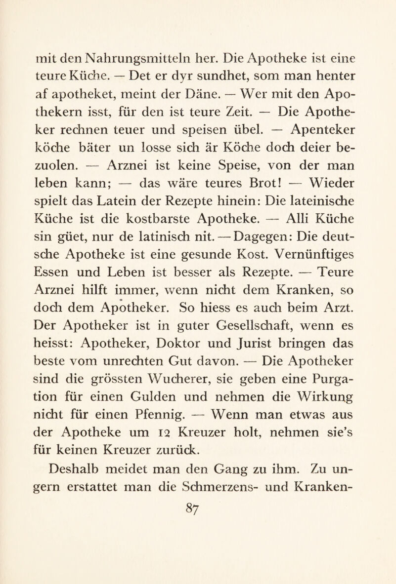 mit den Nahrungsmitteln her. Die Apotheke ist eine teure Küche. — Det er dyr sundhet, som man henter af apotheket, meint der Däne. — Wer mit den Apo¬ thekern isst, für den ist teure Zeit. — Die Apothe¬ ker rechnen teuer und speisen übel. — Apenteker koche bäter un losse sich är Köche doch deier be- zuolen. — Arznei ist keine Speise, von der man leben kann; — das wäre teures Brot! — Wieder spielt das Latein der Rezepte hinein: Die lateinische Küche ist die kostbarste Apotheke. — Alli Küche sin güet, nur de latinisch nit. — Dagegen: Die deut¬ sche Apotheke ist eine gesunde Kost. Vernünftiges Essen und Leben ist besser als Rezepte. — Teure xArznei hilft immer, wenn nicht dem Kranken, so doch dem Apotheker. So hiess es auch beim Arzt. Der Apotheker ist in guter Gesellschaft, wenn es heisst: Apotheker, Doktor und Jurist bringen das beste vom Unrechten Gut davon. — Die Apotheker sind die grössten Wucherer, sie geben eine Purga¬ tion für einen Gulden und nehmen die Wirkung nicht für einen Pfennig. — Wenn man etwas aus der Apotheke um 12 Kreuzer holt, nehmen sie’s für keinen Kreuzer zurück. Deshalb meidet man den Gang zu ihm. Zu un¬ gern erstattet man die Schmerzens- und Kranken-