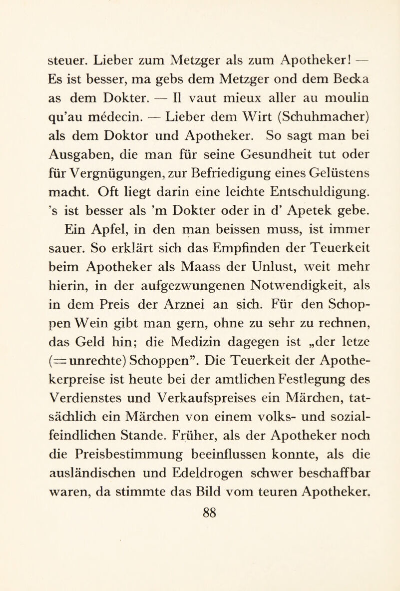 Steuer. Lieber zum Metzger als zum Apotheker! — Es ist besser, ma gebs dem Metzger ond dem Becka as dem Dokter. — II vaut mieux aller au moulin qu’au medecin. — Lieber dem Wirt (Schuhmacher) als dem Doktor und Apotheker. So sagt man bei Ausgaben, die man für seine Gesundheit tut oder für Vergnügungen, zur Befriedigung eines Gelüstens macht. Oft liegt darin eine leichte Entschuldigung, ’s ist besser als ’m Dokter oder in d’ Apetek gebe. Ein Apfel, in den man beissen muss, ist immer sauer. So erklärt sich das Empfinden der Teuerkeit beim Apotheker als Maass der Unlust, weit mehr hierin, in der aufgezwungenen Notwendigkeit, als in dem Preis der Arznei an sich. Für den Schop¬ pen Wein gibt man gern, ohne zu sehr zu rechnen, das Geld hin; die Medizin dagegen ist „der letze (= Unrechte) Schoppen”. Die Teuerkeit der Apothe¬ kerpreise ist heute bei der amtlichen Festlegung des Verdienstes und Verkaufspreises ein Märchen, tat¬ sächlich ein Märchen von einem volks- und sozial¬ feindlichen Stande. Früher, als der Apotheker noch die Preisbestimmung beeinflussen konnte, als die ausländischen und Edeldrogen schwer beschaffbar waren, da stimmte das Bild vom teuren Apotheker.