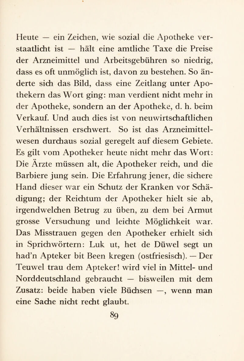 Heute — ein Zeichen, wie sozial die Apotheke ver¬ staatlicht ist — hält eine amtliche Taxe die Preise der Arzneimittel und Arbeitsgebühren so niedrig, dass es oft unmöglich ist, davon zu bestehen. So än¬ derte sich das Bild, dass eine Zeitlang unter Apo¬ thekern das Wort ging: man verdient nicht mehr in der Apotheke, sondern an der Apotheke, d. h. beim Verkauf. Und auch dies ist von neuwirtschaftlichen Verhältnissen erschwert. So ist das Arzneimittel¬ wesen durchaus sozial geregelt auf diesem Gebiete. Es gilt vom Apotheker heute nicht mehr das Wort: •• Die Arzte müssen alt, die Apotheker reich, und die Barbiere jung sein. Die Erfahrung jener, die sichere Hand dieser war ein Schutz der Kranken vor Schä¬ digung; der Reichtum der Apotheker hielt sie ab, irgendwelchen Betrug zu üben, zu dem bei Armut grosse Versuchung und leichte Möglichkeit war. Das Misstrauen gegen den Apotheker erhielt sich in Sprichwörtern: Luk ut, het de Düwel segt un had’n Apteker bit Been kregen (ostfriesisch). — Der Teuwel trau dem Apteker! wird viel in Mittel- und Norddeutschland gebraucht — bisweilen mit dem Zusatz: beide haben viele Büchsen —, wenn man eine Sache nicht recht glaubt.