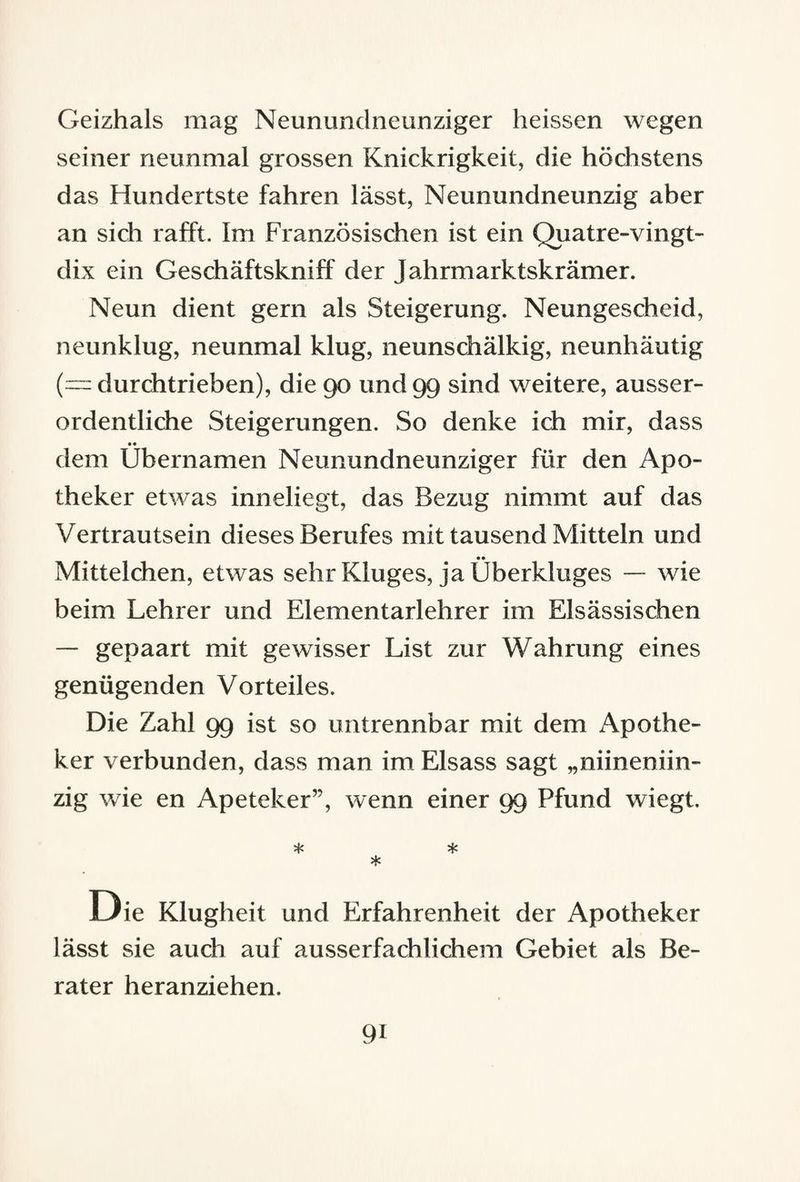 Geizhals mag Neununclneunziger heissen wegen seiner neunmal grossen Knickrigkeit, die höchstens das Hundertste fahren lässt, Neunundneunzig aber an sich rafft. Im Französischen ist ein Quatre-vingt- dix ein Geschäftskniff der Jahrmarktskrämer. Neun dient gern als Steigerung. Neungescheid, neunklug, neunmal klug, neunschälkig, neunhäutig (— durchtrieben), die 90 und 99 sind weitere, ausser¬ ordentliche Steigerungen. So denke ich mir, dass • • dem Ubernamen Neunundneunziger für den Apo¬ theker etwas inneliegt, das Bezug nimmt auf das Vertrautsein dieses Berufes mit tausend Mitteln und •• Mittelchen, etwas sehr Kluges, ja Überkluges — wie beim Lehrer und Elementarlehrer im Elsässischen — gepaart mit gewisser List zur Wahrung eines genügenden Vorteiles. Die Zahl 99 ist so untrennbar mit dem Apothe¬ ker verbunden, dass man im Eisass sagt „niineniin- zig wie en Apeteker”, wenn einer 99 Pfund wiegt. * * * Die Klugheit und Erfahrenheit der Apotheker lässt sie auch auf ausserfachlichem Gebiet als Be¬ rater heranziehen. 9i