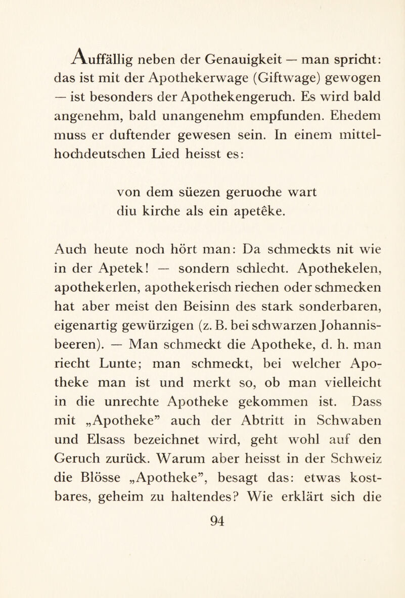 Auffällig neben der Genauigkeit — man spricht: das ist mit der Apothekerwage (Giftwage) gewogen — ist besonders der Apothekengeruch. Es wird bald angenehm, bald unangenehm empfunden. Ehedem muss er duftender gewesen sein. In einem mittel¬ hochdeutschen Lied heisst es: von dem süezen geruoche wart diu kirche als ein apeteke. Auch heute noch hört man: Da schmeckts nit wie in der Apetek! —■ sondern schlecht. Apothekelen, apothekerlen, apothekerisch riechen oder schmecken hat aber meist den Beisinn des stark sonderbaren, eigenartig gewürzigen (z. B. bei schwarzen Johannis¬ beeren). — Man schmeckt die Apotheke, d. h. man riecht Lunte; man schmeckt, bei welcher Apo¬ theke man ist und merkt so, ob man vielleicht in die Unrechte Apotheke gekommen ist. Dass mit „Apotheke” auch der Abtritt in Schwaben und Eisass bezeichnet wird, geht wohl auf den Geruch zurück. Warum aber heisst in der Schweiz die Blösse „Apotheke”, besagt das: etwas kost¬ bares, geheim zu haltendes? Wie erklärt sich die