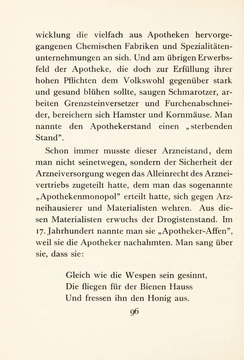 wicklung die vielfach aus Apotheken hervorge¬ gangenen Chemischen Fabriken und Spezialitäten¬ unternehmungen an sich. Und am übrigen Erwerbs¬ feld der Apotheke, die doch zur Erfüllung ihrer hohen Pflichten dem Volkswohl gegenüber stark und gesund blühen sollte, saugen Schmarotzer, ar¬ beiten Grenzsteinversetzer und Furchenabschnei¬ der, bereichern sich Hamster und Kornmäuse. Man nannte den Apothekerstand einen „ sterbenden Stand”. Schon immer musste dieser Arzneistand, dem man nicht seinetwegen, sondern der Sicherheit der Arzneiversorgung wegen das Alleinrecht des Arznei¬ vertriebs zugeteilt hatte, dem man das sogenannte „Apothekenmonopol” erteilt hatte, sich gegen Arz¬ neihausierer und Materialisten wehren. Aus die¬ sen Materialisten erwuchs der Drogistenstand. Im 17. Jahrhundert nannte man sie „Apotheker-Affen”, weil sie die Apotheker nachahmten. Man sang über sie, dass sie: Gleich wie die Wespen sein gesinnt, Die fliegen für der Bienen Hauss Und fressen ihn den Honig aus.
