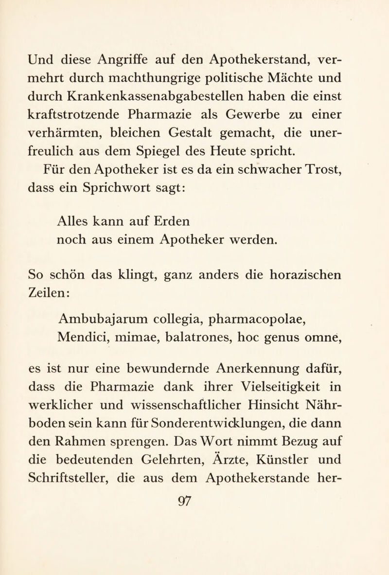 Und diese Angriffe auf den Apothekerstand, ver¬ mehrt durch machthungrige politische Mächte und durch Krankenkassenabgabestellen haben die einst kraftstrotzende Pharmazie als Gewerbe zu einer verhärmten, bleichen Gestalt gemacht, die uner¬ freulich aus dem Spiegel des Heute spricht. Für den Apotheker ist es da ein schwacher Trost, dass ein Sprichwort sagt: Alles kann auf Erden noch aus einem Apotheker werden. So schön das klingt, ganz anders die horazischen Zeilen: Ambubajarum collegia, pharmacopolae, Mendici, mimae, balatrones, hoc genus omne, es ist nur eine bewundernde Anerkennung dafür, dass die Pharmazie dank ihrer Vielseitigkeit in werklicher und wissenschaftlicher Hinsicht Nähr¬ boden sein kann für Sonderentwicklungen, die dann den Rahmen sprengen. Das Wort nimmt Bezug auf •• die bedeutenden Gelehrten, Arzte, Künstler und Schriftsteller, die aus dem Apothekerstande her-