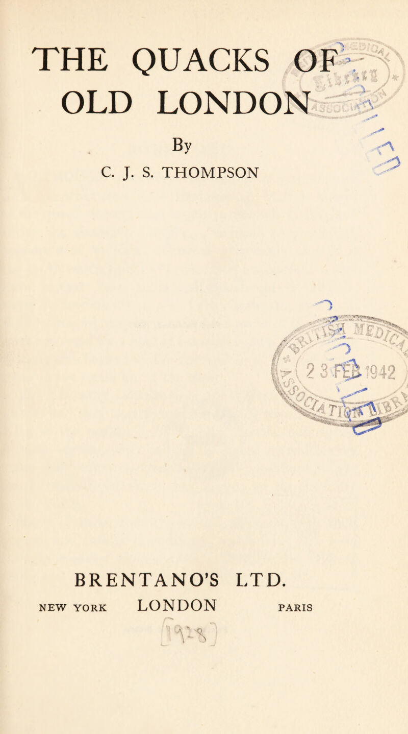 THE QUACKS OF OLD LONDON — l 3- tX By C. J. S. THOMPSON LTD. BRENTANO’S NEW YORK LONDON PARIS