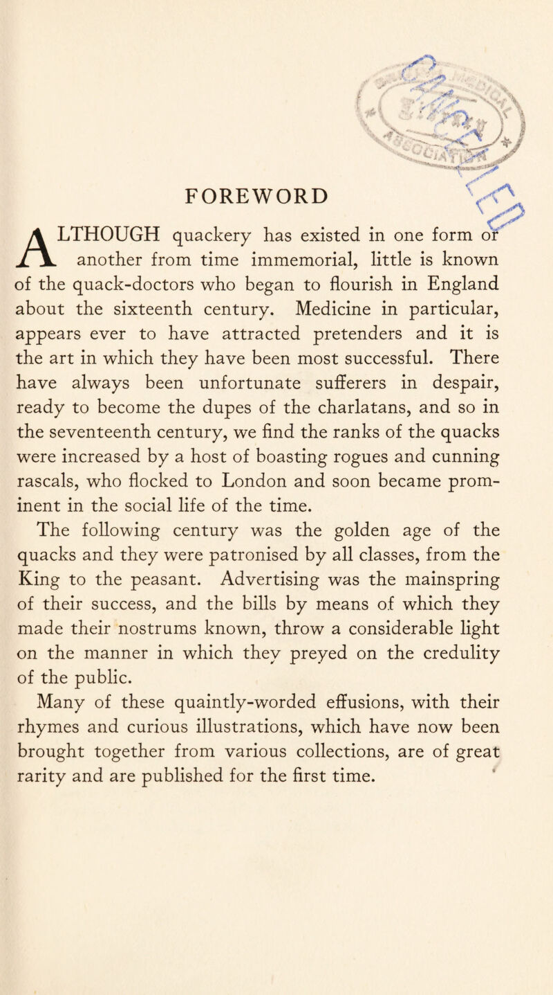 FOREWORD l & ALTHOUGH quackery has existed in one form or another from time immemorial, little is known of the quack-doctors who began to flourish in England about the sixteenth century. Medicine in particular, appears ever to have attracted pretenders and it is the art in which they have been most successful. There have always been unfortunate sufferers in despair, ready to become the dupes of the charlatans, and so in the seventeenth century, we find the ranks of the quacks were increased by a host of boasting rogues and cunning rascals, who flocked to London and soon became prom¬ inent in the social life of the time. The following century was the golden age of the quacks and they were patronised by all classes, from the King to the peasant. Advertising was the mainspring of their success, and the bills by means of which they made their nostrums known, throw a considerable light on the manner in which they preyed on the credulity of the public. Many of these quaintly-worded effusions, with their rhymes and curious illustrations, which have now been brought together from various collections, are of great rarity and are published for the first time.