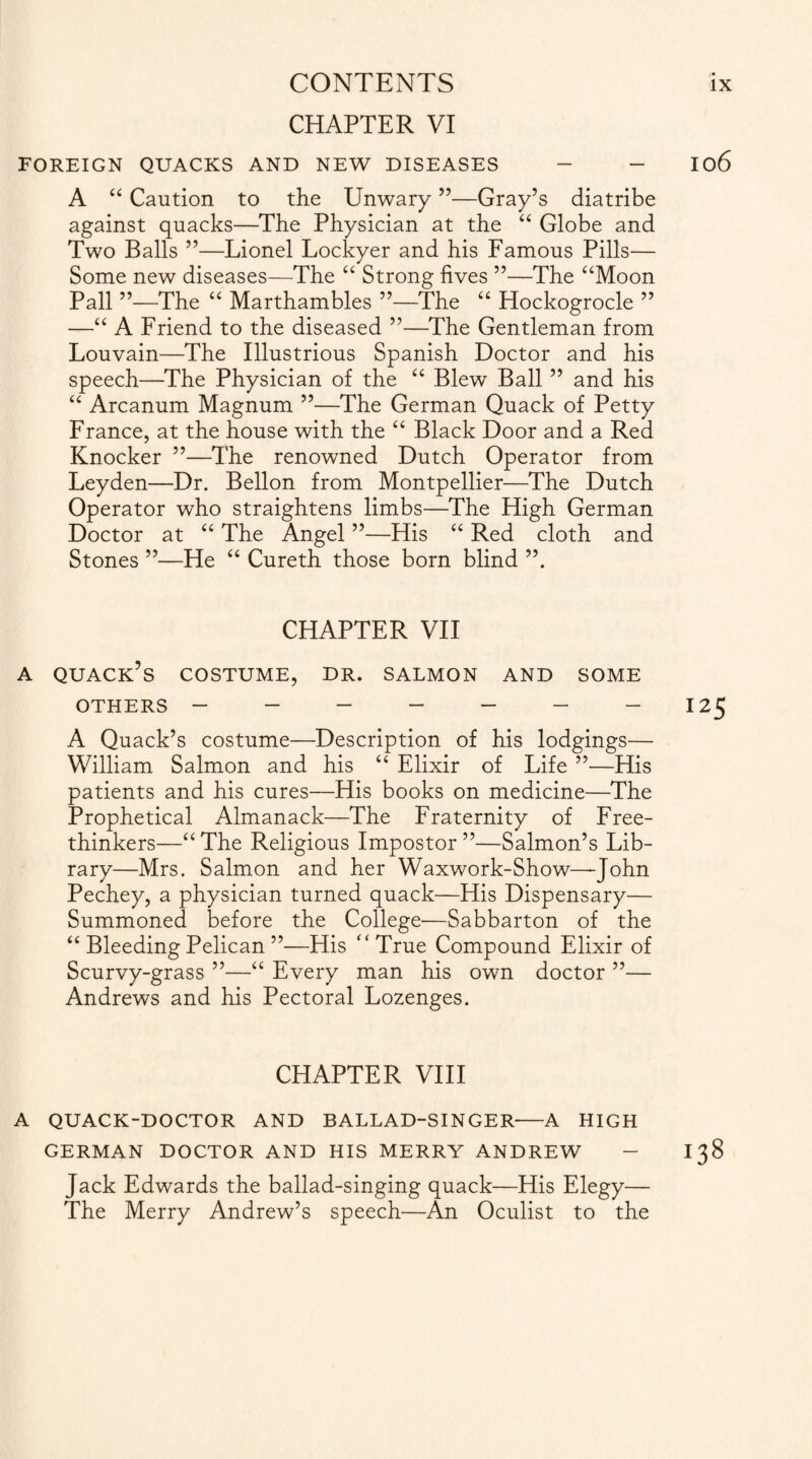 CHAPTER VI FOREIGN QUACKS AND NEW DISEASES - - 106 A “ Caution to the Unwary ”—Gray’s diatribe against quacks—The Physician at the “ Globe and Two Balls ”—Lionel Lockyer and his Famous Pills— Some new diseases—The “ Strong fives ”—The “Moon Pall ”—The “ Marthambles ”—The “ Hockogrocle ” —“ A Friend to the diseased ”—The Gentleman from Louvain—The Illustrious Spanish Doctor and his speech—The Physician of the “ Blew Ball ” and his “ Arcanum Magnum ”—The German Quack of Petty France, at the house with the “ Black Door and a Red Knocker ”—The renowned Dutch Operator from Leyden—Dr. Bellon from Montpellier—The Dutch Operator who straightens limbs—The High German Doctor at “ The Angel ”—His “ Red cloth and Stones ”—He “ Cureth those born blind CHAPTER VII a quack’s costume, dr. salmon and some OTHERS - - - - - - -125 A Quack’s costume—Description of his lodgings— William Salmon and his “ Elixir of Life ”—His patients and his cures—His books on medicine—The Prophetical Almanack—The Fraternity of Free¬ thinkers—“ The Religious Impostor ”—Salmon’s Lib¬ rary—Mrs. Salmon and her Waxwork-Show—John Pechey, a physician turned quack—His Dispensary— Summoned before the College—Sabbarton of the “ Bleeding Pelican ”—His “True Compound Elixir of Scurvy-grass ”—“ Every man his own doctor ”— Andrews and his Pectoral Lozenges. CHAPTER VIII A QUACK-DOCTOR AND BALLAD-SINGER-A HIGH GERMAN DOCTOR AND HIS MERRY ANDREW - 138 Jack Edwards the ballad-singing quack—His Elegy— The Merry Andrew’s speech—An Oculist to the