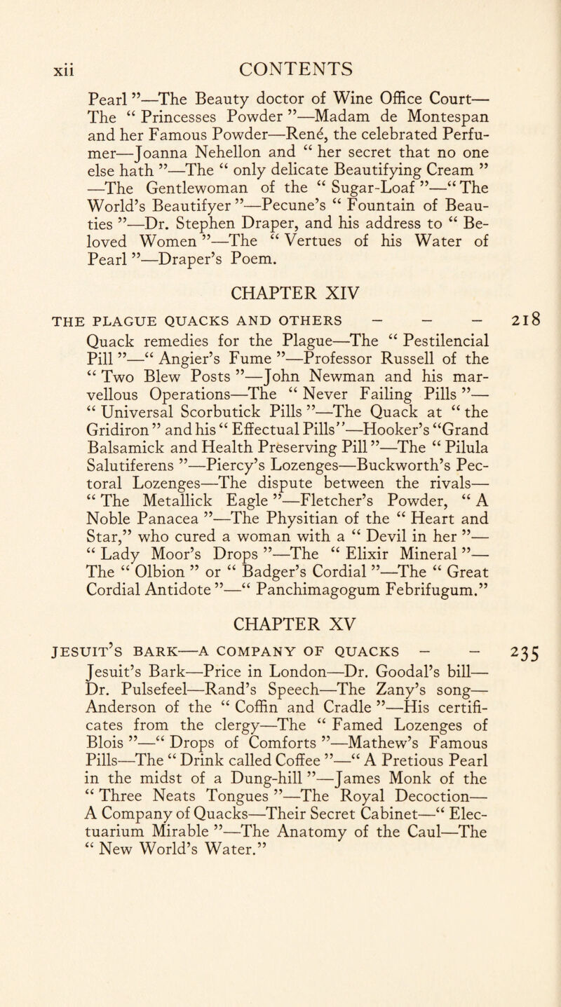 Pearl ”—The Beauty doctor of Wine Office Court— The “ Princesses Powder ”—Madam de Montespan and her Famous Powder—Ren<£, the celebrated Perfu¬ mer—Joanna Nehellon and “ her secret that no one else hath ”—The “ only delicate Beautifying Cream ” —The Gentlewoman of the “ Sugar-Loaf ”—“ The World’s Beautifyer ”—Pecune’s “ Fountain of Beau¬ ties ”—Dr. Stephen Draper, and his address to “ Be¬ loved Women ”—The “ Vertues of his Water of Pearl ”—Draper’s Poem. CHAPTER XIV THE PLAGUE QUACKS AND OTHERS - - - Quack remedies for the Plague—The “ Pestilencial Pill ”—“ Angier’s Fume ”—Professor Russell of the “ Two Blew Posts ”—John Newman and his mar¬ vellous Operations—The “ Never Failing Pills ”— “ Universal Scorbutick Pills ”—The Quack at “ the Gridiron ” and his “ Effectual Pills”—Hooker’s “Grand Balsamick and Health Preserving Pill ”—The “ Pilula Salutiferens ”—Piercy’s Lozenges—Buckworth’s Pec¬ toral Lozenges—The dispute between the rivals— “ The Metallick Eagle ”—Fletcher’s Powder, “ A Noble Panacea ”—The Physitian of the “ Heart and Star,” who cured a woman with a “ Devil in her ”— “ Lady Moor’s Drops ”—The “ Elixir Mineral ”— The u Olbion ” or “ Badger’s Cordial ”—The “ Great Cordial Antidote ”—“ Panchimagogum Febrifugum.” CHAPTER XV Jesuit’s bark—a company of quacks - - Jesuit’s Bark—Price in London—Dr. Goodal’s bill— Dr. Pulsefeel—Rand’s Speech—The Zany’s song— Anderson of the u Coffin and Cradle ”—His certifi¬ cates from the clergy—The “ Famed Lozenges of Blois ”—“ Drops of Comforts ”—Mathew’s Famous Pills—The “ Drink called Coffee ”—“ A Pretious Pearl in the midst of a Dung-hill ”—James Monk of the “ Three Neats Tongues ”—The Royal Decoction— A Company of Quacks—Their Secret Cabinet—“ Elec- tuarium Mirable ”—The Anatomy of the Caul—The “ New World’s Water.”